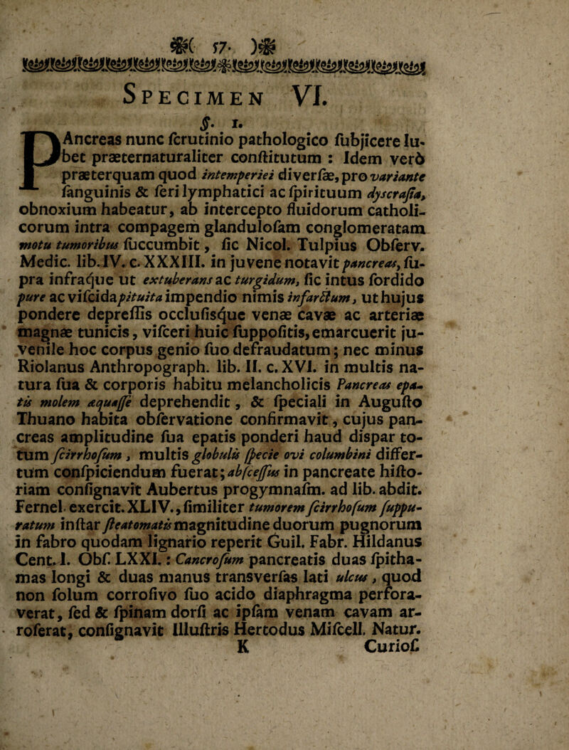 m s7- m Specimen VI. i. PAncreas nunc fcrutinio pathologico fubjicere Iu« bet praeternaturalitcr conftitutum : Idem ver6 praeterquam quod intemperiei di ver/a;, pro variante /anguinis & /eri lymphatici ac/pirituum dyscrajia, obnoxium habeatur, ab intercepto fluidorum catholi¬ corum intra compagem glandulofam conglomeratam motu tumoribus /uccumbit, fic Nicol. Tulpius Ob/erv. Medie, lib. IV. c. XXXIII. in juvene notavit pancreas, /u- pra infraejue ut extuberans ac turgidum, fic intus /ordido pure ac viCcidapituita impendio nimis infarttum, ut hujus pondere depreflis occlufisque venae cavae ac arteriae magnae tunicis, vi/ceri huic luppofitis, emarcuerit ju¬ venile hoc corpus genio fuo defraudatum; nec minus Riolanus Anthropograph. lib. II. c. XVI. in multis na¬ tura /ua & corporis habitu melancholicis Pancreas epo¬ tis molem aijuafe deprehendit, & fipeciali in Augufto Thuano habita ob/ervatione confirmavit, cujus pan¬ creas amplitudine fua epatis ponderi haud dispar to¬ tum fcirrhojum , multis globulis fpecie ovi columbini differ¬ tum confpiciendum fucrat;abfcefus in pancreate hifto- riam confignavit Aubertus progymnafin. ad lib. abdit. Fernel. exercit. XLIV., fimiliter tumorem fcirrhofum [uppu- ratum inftary^Mtew/^magnitudine duorum pugnorum in fabro quodam lignario reperit Cuil. Fabr. Hildanus Cent.1. Obfi LXXI.: Cancrofum pancreatis duas/pitha- mas longi & duas manus transverfas lati ulcus, quod non folum corrofivo fuo acido diaphragma perfora¬ verat , fed & fpinam dorfi ac ip/am venam cavam ar- • roferat, confignavit Uluftris Hertodus Milcell. Natur. K Curiof. 1