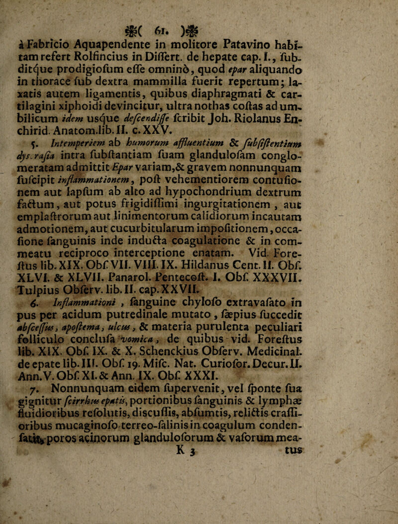 a Fabricio Aquapendente in molitore Patavino habi¬ tam refert Rolfincius in Diftert. de hepate cap. I., fub- dit^ue prodigiofum effe omnino, quod epar aliquando in thorace fub dextra mammilla fuerit repertum; la¬ xatis autem ligamentis, quibus diaphragmati & car¬ tilagini xiphoidi devincitur, ultra nothas coftas ad um¬ bilicum idem usque dcfiendiffe fcribit Joh. Riolanus En- chirid. Anatom.lib. II. c. XXV. {. Intemperiem ab humorum affluentium & fulfiflentiur» dys rajia intra fubftantiam fuam glandulofam conglo¬ meratam admittit Epar variam,& gravem nonnunquam fufcipit inflammationem, poft vehementiorem contufio- nem aut lapfum ab alto ad hypochondrium dextrum faftum, aut potus frigidiflimi ingurgitationem , aut emplaftrorum aut linimentorum calidiorum incautam admotionem, aut cucurbitularum impofitionem, occa- fione fanguinis inde indufta coagulatione & in com¬ meatu reciproco interceptione enatam. Vid. Fore- ftus lib.XIX. Obf VII. VIII. IX. Hildanus Cent. II. Qbf. XLVI. Sc XLVII. Panarol. Pentecoft. I. Obf XXXVII. Tulpius Obforv.lib.II. cap.XXVII. 6. Inflammationi , fanguine chylofo extravaiato in pus per acidum putredinale mutato, /iepius fuccedit abfceffm, apoftema, ulcus, Sc materia purulenta peculiari folliculo conclufa vomica, de quibus vid. Foreftus lib. XiX. Obf IX. & X. Schenckius Obferv. MedicinaL deepatelib.IU. Obf 19. Mifc. Nat. Curiofor.Decur.il. Ann. V. Obf XI. & Ann. IX. Obf XXXI. 7. Nonnunquam eidem iupervenit, vel Iponte fua gignitur /cirrhusepatis, portionibus fanguinis & lymphas fluidioribus refolutis, discuffis, abfumtis, reliftis craffi- oribus mucagtnofo terreo-ialinis in coagulum conden- fat«* poros acinorum glanduloforum Sc vaforum mea- K $ tus