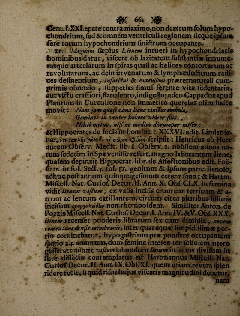 CJent.T.XXr.epatecontramaximo,non dextrum folum hypo¬ chondrium, fed & omnem ventriculi regionem ficque ipfum fere totum hypochondrium finiflrum occupante- ijtii 'Magnum faepius Lienem intueri in hypochondriacis1 hominibus daturvifcere ob laxitatem fubftantiae innume- rasque arteriarum in fpirasquafi ac helices contortarum ac revolutarum, ac dein in venarum&lymphaedu£luum radi¬ ces detinentium, infarBui & extenfioni praeternaturali cum¬ primis obnoxio , fuppetias timui ferente vita fedentaria» aut vi£fucrafliori,ffatulento,indigefto; adeo Cappadox apud Plautum in Curculione non immerito querelas olim hafce movit i Nam jam quafi zona lienecinBus ambulof Geminos in ventre habere videor filios „ *• Nihil metuo, nifi'ne medius disrumpar mi fer ? & Hippocrates de focis in homine t. XXXVi edit. Lindenia* Uae,.«w«WA>i» Junii, n' fcripfit: Henricus ab Heer autem Obferv. Medie lib. I. Obferv. i. nobilem annos na¬ tum fedecim inSpa venifle refert^ magno laborantem liene* qualem depinxit Hippocrat. libr.de Affeflionibus edit. Foe- tianv in fol. Sefl. p fof. gr. genitum & ipfum patre lienofo» adhuc pofl annum quinquagetimom cetera feno; & Hartm. Mifcell. Nat. Curioti Decur. H. Ann. X. Obf CLX. in femina vidit lienem vaftum> ex vatis incilis cruorem tetricum & a- trum ac lentum extillantem, circum efrea pluribus fifluris inciftim npeyyoku^feo non rhomboidem. Similiter Anton. de Fdzzis Mifcell. Nat; Curioti Decur.I. Ann. IV. & V. Obf. XXX. teium rt&aa&t ponderis librarum fex cam dimidia, novem contextum denfs membranis, inter quas aquae limpidiflimae por¬ tio continebatur, hypogaflrium prae pondere occupantem fpario 24. anhorum,dum femina interea ter fobolem utero gfelferat r «dhaeCTO«^iK»» admodum lienem in lobos divifum in flrre-difieHocontemplatus ef£ Hartmannus Mifcell. Nat. CuridCDeCur.il. Anrr. IX. Obf XI. quem etiam revera fplen riderefecic^f -*-**-«-•*-«*—-—Bamu«g f nam