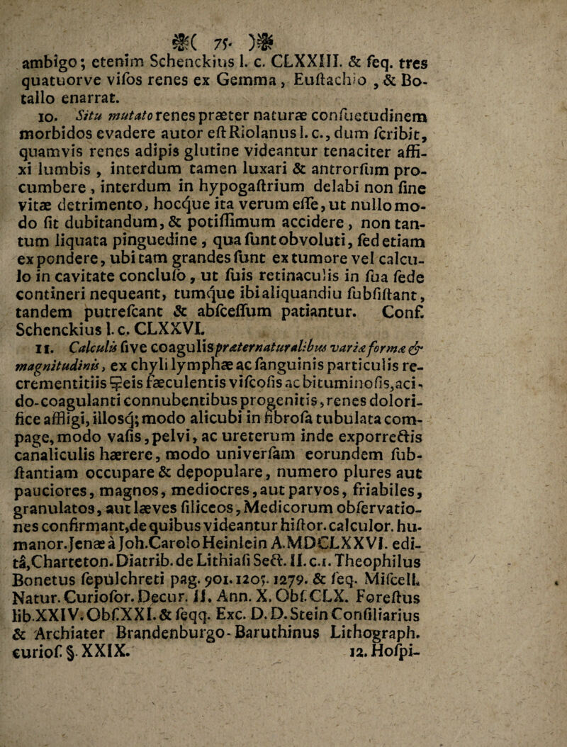 .. 7f« ambigo; etenim Schenckius 1. c. CLXX1II. & feq. tres quatuorve viios renes ex Gemma , Euftachio , & Bo- tailo enarrat. 10. Situ mutatortncspraeter naturae confuetudinem morbidos evadere autor eftRioIanusl.c., dum /cribit, quamvis renes adipis glutine videantur tenaciter affi¬ xi lumbis , interdum tamen luxari & antrorfum pro¬ cumbere , interdum in hypogaftrium delabi non fine vitae detrimento, hocque ita verum efle, ut nullo mo¬ do fit dubitandum, & potiffimum accidere, non tan¬ tum liquata pinguedine, quafuntobvoluti, fed etiam expendere, ubi tam grandes funt ex tumore vel calcu¬ lo in cavitate conclulo, ut fuis retinaculis in fua fede contineri nequeant, tumque ibialiquandiu fubfiftant, tandem putrefeant & abfceflfum patiantur. Conf. Schenckius 1. c. CLXXVI. 11. Calculis fi ve coagulis praternaturalibus varia forma & magnitudinis, ex chyli lymphae ac fanguinis particulis re- crementitiis ?eis faeculentis vifeofis ac bituminofis,aci - do-coagulanti connubentibus progenitis, renes dolori- fice affligi, iilosq; modo alicubi in fibrola tubulata com¬ page, modo vafis,pelvi,ac ureterum inde exporreftis canaliculis haerere, modo univerfam eorundem fub- ftantiam occupare & depopulare, numero plures aut pauciores, magnos, mediocres,aut parvos, friabiles, granulatos, aut laeves filiceos,Medicorum obfervatio- nes confirmant,de quibus videantur hiftor. calculor, hu- manor.JenaeaJoh.CaroloHeinlein A.MOCLXXVI. edi- tS,Charteton.Diatrib.deLithiafiSeft.Ii.c.s.TheophiIus Bonetus fepdlchreti pag. 901.120;. 1279. & feq. MifcelL Natur. Curiofor.Decur. 11. Ann. X. Obf CLX. Foreftus lib-XXIV.ObfXXI.&feqq. Exc. D.D.SteinConfiliarius & Archiater Brandenburgo-Baruthinus Lithograph. curiof § XXIX. 12. Holpi-