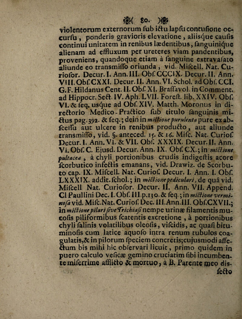 ^HjPHpPHHL )$? violentorum externorum fub i&u lapflicontufione oc- curfu , ponderis gravioris elevatione , aliiscjue caufis continui unitatem in renibus laedentibus, fanguinique alienam ad effluxum per ureteres viam pandentibus, proveniens, quandoque etiam a fanguine extravafato aliunde eo transmiffo oriunda , vid, Mifcell. Nat. Cu- riofor. Decur. L Ann. III. ObfCCCIX. Decur.II. Ann. VIII. Obf CXXI. Decur.II. Ann. VI. Schol, adObf.CCI. G.F.HildanusCent. II. Obf XI. Braffavol. in Comment. ad Hippocr. Seft. IV. Aph.LVH. Foreft. lib. XXIV. Obf. VI. & feq. usque ad Obf XIV. Matth. Moronns in di~ reflorio Medico-Pra&ico fub titulo fanguinis mi¬ nius pag. 392. dc feq.; dein in mzftionepurulenta pure ex ab- fceffu aut ulcere in renibus produfto, aut aliunde transmiffo, vid. §. anteced. if. & 16. Mifc. Nat. Curiof Decur. I. Ann. VI. &VIL Obf. XXXIX. Decur.II. Ann. VI. Obf C. Ejusd. Decur. Ann. IX. ObfCX.;in mlBione pultacea , a chyli portionibus crudis indigeftis acore fcorbutico infetlis emanans, vid. Drawiz. de Scorbu- to cap. IX. Mifcell Nat. Curiof Decur. I. Ann. I. Obf. LXXXIX. addit, fchol.; in mzB Ione pediculari, de qua vid. Mifcell Nat. Curiofor. Decur.II. Ann. VII. Append. C1 Paullini Dec.LObf Ill.p .1 jO. & feq.; in miBione vermi- nofa vid. Mifc.Nat. Curiof Dec. III. Ann.111. Obf.CXVU.; inrnzttionepilariJiveVrkhiajinempe urinae filamentismu- eofis piliformibus fcatentis excretione , a portionibus chyli falinis volatilibus oleofis, vifcidis, ac quafi bitu- minofis cum latice aquofo intra renum tubulos coa- gulatis,& in pilorum fpeciem concretis;cujusmodi affe¬ ctum bis mihi hic obfervari licuit, primo quidem in puero calculo veficae gemino cruciarim fibi incumben¬ te mifemme afflicto & mortuo, a B. Parente meo dis- fefto