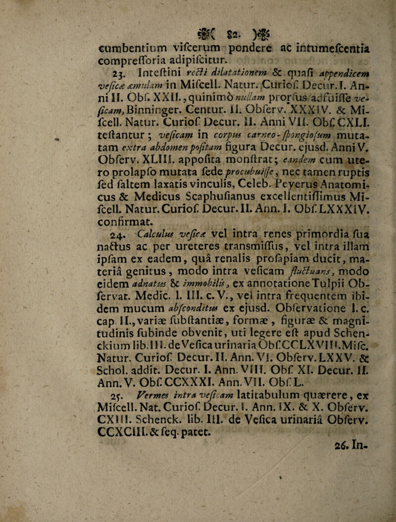 cumbentium vifcerum pondere ac intumefcentia comprefloria adipifcitur. 23. Inteftini reSi dilatationem & qua (i appendicem vejic<e amulam in Mifcell. Natur. Curio ii Decur.I. An¬ ni II. Obf. XXlf.,quinimonullam pronus ad fu i (Te ve- (icam,Binninger. Centur. ii. Obferv. XXXIV. & Mi- fcell. Natur. Curiof Decur. 11. Anni VII. Obii CXLI. teftantur ; veficam in corpus carneo - fbongio(um muta¬ tam extra abdomenpofitam figura Decur. ejusd. Anni V. Obferv. XLII1. appofita monftrat; eandem cum ute¬ ro prolapfo mutata fede procubuiffe, nec tamen ruptis led faltem laxatis vinculis, Celeb. Peyerus Anatomi¬ cus & Medicus Scaphufianus excelleruiflimus Mi¬ fcell. Natur.Curiof Decur. II. Ann. I. Obf LXXXiV. confirmat. 24. Calculus vefica vel intra renes primordia fua naftus ac per ureteres transmiflus, vel intra illam ipfam ex eadem, qua renalis prolapiam ducit, ma¬ teria genitus, modo intra veficam fluBuans, modo eidem adnatus immobilis, ex annotatione Tulpii Ob- fervat. Medie. 1. III. c. V., vel intra frequentem ibi¬ dem mucum absconditus ex ejusd. Obfervatione 1. c. cap II., variae fubftantiae, formae , figurae & magni¬ tudinis fubinde obvenit, uti legere eft apud Schen- ckium lib. 111. de Vefica urinaria Obf CCLXVIri.Mifc. Natur. Curiof Decur. II. Ann. VI. Obferv. LXXV. & Schol. addit. Decur. I. Ann. Vili. Obf XI. Decur. II. Ann. V. Obf CCXXXI. Ann.VII. Obf L. 23. Vermes intra veficam latitabulum quaerere, ex Mifcell. Nat. Curiof Decur. 1. Ann. IX. & X. Obferv. CX1U. Schenck. lib. III.' de Vefica urinaria Obferv. CCXC1II. & feq. patet. 2 6. In-