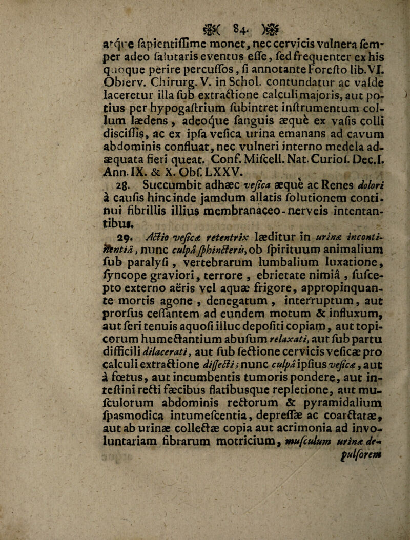 a^qre fapientiffime monet, nec cervicis vulnera fem- per adeo faiutaris eventus effe, fed frequenter ex his quoque perirepercurtbs,fi annotante Foreftolib.VJ. Obierv. Chirurg. V. inSchol. contundatur ac valde laceretur illa fub extraftione calculimajoris, aut po¬ tius per hypogaftrium fubintret inftrumentum col¬ lum laedens , adeoque fanguis aeque ex vafis colli disciffis, ac ex ipfa vefica urina emanans ad cavum abdominis confluat, nec vulneri interno medela ad. squata fieri queat. Conf. Mifcell. Nat. Curiof. Dec.L Ann. IX. & X. Obf. LXXV. 28. Succumbit adhaec vefica aeque ac Renes dolori a caulis hinc inde jamdum allatis folutionem conti* nui fibrillis illius membranaceo-nerveis intentan¬ tibus. 29. AB io vefica retentrix laeditur in urina inconti- iltntia, nunc culpaJphinBeru, ob fpirituum animalium fub paralyfi, vertebrarum lumbalium luxatione, fyncope graviori, terrore , ebrietate nimiS , fufce- pto externo aeris vel aquae frigore, appropinquan¬ te mortis agone , denegatum , interruptum, aut prorfus certantem ad eundem motum & influxum, aut feri tenuis aquoli illuc depofiti copiam, aut topi- corum humeftantium abufum relaxati, aut fub partu difficili dilacerati, aut fub fe&ione cervicis veficaepro calculi extraftione diffeBi; nunc culpa ipfius vefica, aut a foetus, aut incumbentis tumoris pondere, aut in- teftinirefti faecibus flatibusque repletione, aut mu- fculorum abdominis reftorum & pyramidalium fpasmodica intumefcentia, depreflae ac coar&atae, aut ab urinae colleftae copia aut acrimonia ad invo¬ luntariam fibrarum motricium, mufiulum urina de- pulforem