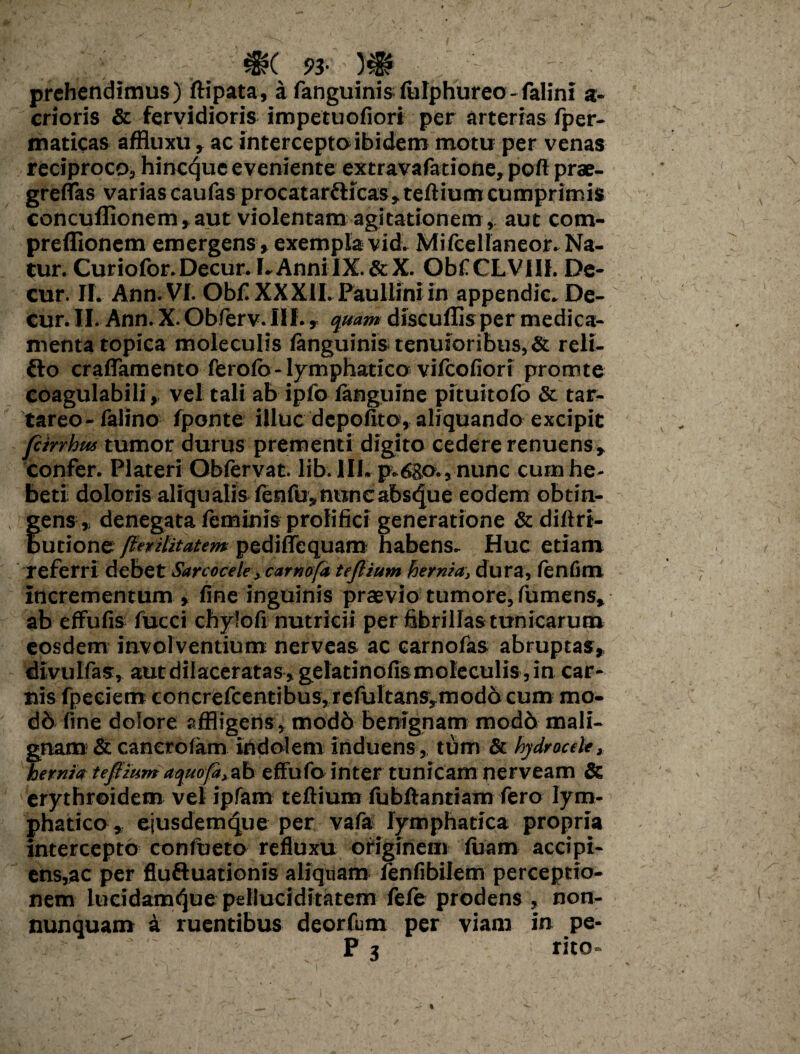 prehendimus) ftipata, a fanguinisfulphureo-falini a- crioris & fervidioris impetuofiori per arterias fper- maticas affluxu, ac intercepto ibidem mo tu per venas reciproco, hineque eveniente extravafatione, poft prae- greflas varias caufas procatar&icas, tertium cumprimis concuffionem,aut violentam agitationem, aut com- preflionem emergens, exempla vid. Mifcelianeor. Na¬ tur. Curiofor.Decur. I.AnnilX.&X. Obf CLV1I1. De- cur. II. Ann. VI. Ob£ XX XII. Paullini in appendic. De¬ cur. II. Ann. X. Obferv. III., quam discullisper medica¬ menta topica moleculis ianguinis tenuioribus, & reli- fto craflamento ferofo- lymphatico vifeofiori promte coagulabili, vel tali ab ipfo languine pituitofo & tar- tareo-falino fponte illuc depofito, aliquando excipit fcirrhus tumor durus prementi digito cedere renuens, confer. Plateri Obftrvat. lib. III. p.6go., nunc cum he¬ beti doloris aliqualis lenfu, nunc absque eodem obtin¬ gens, denegata leminis prolifici generatione & diftrt- butione perihtatem pedifiequam habens. Huc etiam referri debet Sarcoceleycamofa tejlium hernia, dura, (enfim incrementum » fine inguinis praevio tumore, fumens» ab effufis fucci chylort nutricii per fibrillas tunicarum eosdem involventium nerveas ac earnofas abruptas, divulfas, aut dilaceratas, gelatinofis mole culis, in car¬ nis fpeeiem concrefcentibus,refultans,modo cum mo¬ ri b fine dolore affligens, modo benignam modb mali¬ gnam & canerofam indolem induens, tum & hydrocele, hernia teftium aqnofd, ab effufo inter tunicam nerveam & erythroidem vel ipfam teftium (ubrtantiam fero lym¬ phatico , ejusdemque per vafa lymphatica propria intercepto coniueto refluxu originem luam accipi¬ ens,ac per fluftuationis aliquam ienfibilem perceptio¬ nem lucidamtjue pelluciditatem fefe prodens , non- nunquam a ruentibus deorfum per viam in pe- P 3 rito»