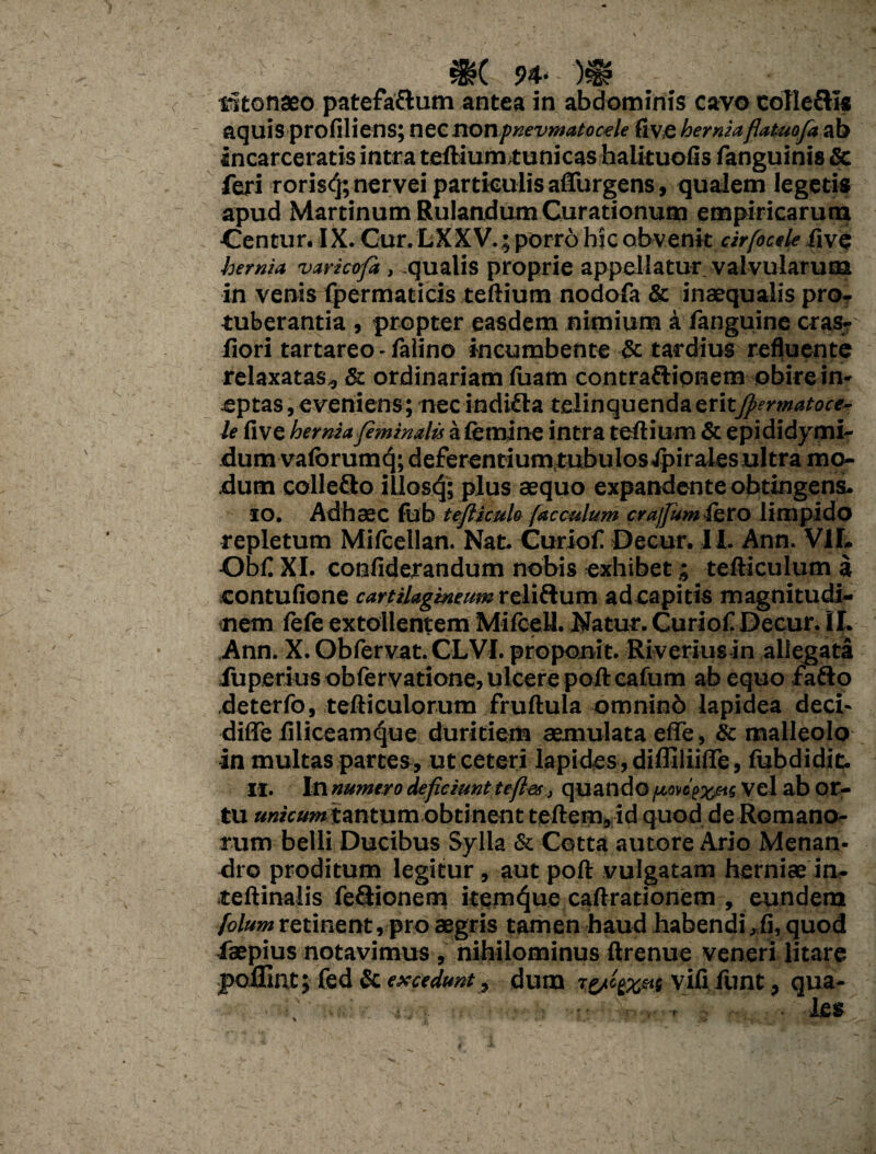 $?( 94- - )sg? vitonaeo patefa&um antea in abdominis cavo eolleftls aquis profiliens; nec nonpnevmatocele fi V,e herniaflatuofa ab Incarceratis intra teftiumtunicas halituofis fanguinis Sc feri rorisc']; nervei particulis affingens, qualem legetis apud Martinum Rulandum Curationum empiricarum ■Centur. IX. Cur. LXXV.; porro hic obvenit cirfocele five hernia varicofi , qualis proprie appellatur valvularum in venis fpermaticis teftium nodofa & inaequalis pro¬ tuberantia , propter easdem nimium a fanguine cras- fiori tartareo - falino incumbente & tardius refluente relaxatas, & ordinariam fuam contraftionem obire in¬ eptas , eveniens; nec indifla relinquenda eritfiermatoce- le five hernia feminalis a femine intra teftium & epididymi- dumvaforumq; deferentiumtubulosJpirales ultra mo¬ dum colleSo illosfj; plus aequo expandente obtingens. 10. Adhaec lub teflimlo (acculum crajfum iero limpido repletum Mifeellan. Nat. Curiofi Decur. 11. Ann. V1L Obfi XI. confiderandum nobis exhibet; tefticulum a contufione cartilagineum reliftum adcapitis magnitudi¬ nem fefe extollentem MifeeU. Natur. Curiofi Decur. II. Ann. X. Obfervat. CLVI. proponit. Riveriusin allegata fuperiusobfervatione, ulcere poftcafum ab equo fafto deterfo, tefticulorum fruftula omninb lapidea deci- diffe filiceamque duritiem aemulata efle, 8c malleolo in multas partes, ut ceteri lapides, dilfiliifle, fubdidit. 11. In numero deficiunt te fies, quando [tmoexete Vel ab or- tu unicum tantum obtinent teftem, id quod de Romano¬ rum belli Ducibus Sylla & Cotta autore Ario Menan¬ dro proditum legitur , aut poft vulgatam herniae in- teftinalis feftionem item^ue caftrationem , eundem folum retinent, pro aegris tamen haud habendi,fi, quod faepius notavimus , nihilominus ftrenue veneri litare jpoflmt; fed & excedunt, dum vifi fiunt, qua- . les