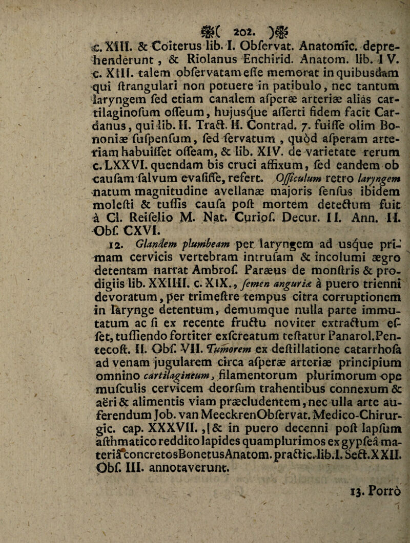 C.X1H. & Coiterus lib. I. Obfervat. Anatomic. depre¬ henderunt , & Riolanus Enchirid. Anatom. lib. I V. c. XIII- talem obfervatameffe memorat in quibusdam qui ftrangulari non potuere in patibulo, nec tantum laryngem fed etiam canalem afperae arteriae alias car- tilaginofum oflfeum, hujusque aflerti fidem facit Car- danus, quilib. II. Tradi. II. Contrad. 7. fuiffe olim Bo¬ noniae fufpenfum, fed fervatum , qu6d afperam arte¬ riam habuiffet ofleam, & lib. XIV. de varietate rerum c.LXXVI. quendam bis cruci affixum, fed eandem ob caufam falvum evafiffe, refert. QJJiculum retro laryngem ■natum magnitudine avellanae majoris fenfus ibidem molefti & tuflis caufa poft mortem deteftum fuit a Cl. Reifelio M. Nat. Curipf. Decur. 11. Ann. II. Obf CXVI. 12. Glandem plumbeam per laryngem ad usque pri¬ mam cervicis vertebram intrufam & incolumi aegro detentam narrat Ambrof. Paraeus de monftris & pro¬ digiis lib. XXiHI. C.XIX., femen angurU a puero trienni devoratum, per trimeftre tempus citra corruptionem in larynge detentum, demumque nulla parte immu¬ tatum ac fi ex recente frudlu novi ter extraflum ef fet, tufliendo fortiter exfereatum teftatur Panarol.Pen- tecoft. II. Obf. -VII. 'Tumorem ex defiillatione catarrhola ad venam jugularem circa afperae arteriae principium omnino cartilagineum, filamentorum plurimorum ope mufculis cervicem deorfum trahentibus connexum & aeri & alimentis viam praecludentem, nec ulla arte au¬ ferendum Job. van MeeckrenObfervat. Medico-Chirur- gic. cap. XXXVII. ,(& in puero decenni poft lapfum afthmatico reddito lapides quamplurimos ex gypfea ma- teriS*concretosBonetusAnatom.praflic4ibd. Sedi. XXII. Obf. III. annotaverunt. v 13. Porro /