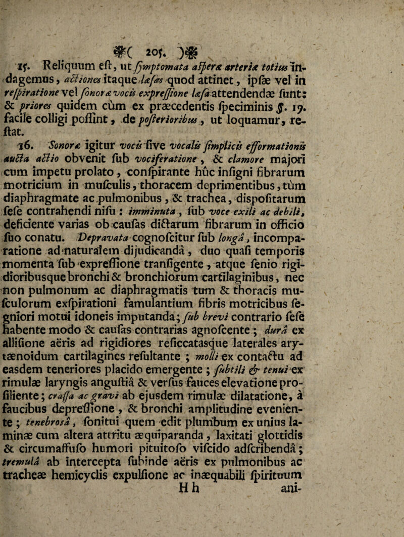 WC 20f* If. Reliquum eft, ut (ymptomata aspere arteria totius In¬ dagemus , ailknes itaque Ufas quod attinet, ipfse vel in re/piratione vel Jonore vocis exprejjione lefa attendendae funt; & priores quidem cum ex praecedentis Ipeciminis §. ly. facile colligi poflint, de pojlerioribus, ut loquamur, re¬ flat. _ 16. Sonore, igitur vocisTive vocalis jimplicis efformationis auEla aBio obvenit lub vociferatione, & clamore majori cum impetu prolato, confpirante huc inligni fibrarum motricium in mufculis, thoracem deprimentibus, tum diaphragmate ac pulmonibus , & trachea, dispolitarum fele contrahendi nilu : imminuta , iub voce exili ac debili, deficiente varias ob caufas di&arum fibrarum in officio fuo conatu. Depravata cognolcitur lub longd, incompa- ratione adnaturalem dijudicanda, duo quali temporis momenta fub expreflione tranfigente, atque fenio rigi- dioribusque bronchi & bronchiorum cartilaginibus, nec non pulmonum ac diaphragmatis tum & thoracis mu- fculorum exfpirationi famulantium fibris motricibus le- gniori motui idoneis imputanda; fub brevi contrario fele habente modo & caufas contrarias agnolcente ; dura ex allifione aeris ad rigidiores reficcatasque laterales ary- taenoidum cartilagines refultante ; moh ex contaftu ad easdem teneriores placido emergente ; fabtiU & tenui ex rimulae laryngis angultia & verfus fauces elevatione pro- filiente; craffa ac gravi ab ejusdem rimulae dilatatione, a faucibus depreflione , & bronchi amplitudine evenien¬ te ; tenebrosa, lonitui quem edit plumbum ex unius la¬ minae cum altera attritu aequiparanda , laxitati glottidis Se circumaffiilo humori pituitofo vilcido adlcribenda; tremula ab intercepta lubinde aeris ex pulmonibus ac tracheae hemicyclis expulfione ac inaequabili Ipirituum Hh ani-