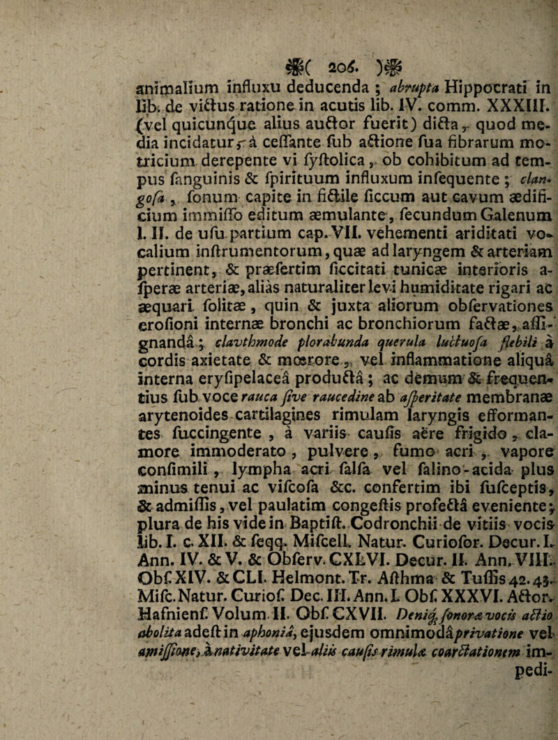 m 20*. m animalium influxu deducenda ; abrupta Hippocrati in libi de vi&us ratione in acutis lib. IV. comm. XXXIII. (vel quicun^ue alius auftor fuerit) diftar quod me¬ dia incidatur,-a ceffante fub aftione fua fibrarum mo- tricium derepente vi fyftolicaob cohibitum ad tem¬ pus fanguinis & fpirltuum influxum infequente ; dttn* gofa , fonum capite in fiftile ficcum aut cavum aedifi¬ cium immiflTo editum aemulante, fecundum Galenum 1. II. de ufu partium cap.VII. vehementi ariditati vo¬ calium inftrumentorum, quae ad laryngem & arteriam pertinent, & praefertim ficcitati tunicae interioris a- Iperae arteriae, alias naturaliter levi humiditate rigari ac aequari foiitae, quin & juxta aliorum oblervationes erofioni internae bronchi ac bronchiorum faftae, affi- gnanda 5 clavthmode plorabunda querula luctuofa flebili a cordis axietate & moerore, vel inflammatione aliqua interna eryfipelacea produfta; ac demum & frequen¬ tius fub voce rauca Jlve raucedine ab afperitate membranae arytenoides cartilagines rimulam laryngis efforman- tes fuccingente , a variis caufis aere frigido , cla¬ more immoderato , pulvere , fumo acri , vapore confimili, lympha acri falfa vel falino- acida plus minus tenui ac vifcofa &c. confertim ibi lulceptis, & admiflis, vel paulatim congeftis profefhi eveniente^ plura de his videinBaptift. Codronchii de vitiis vocis lib. I. c. XII. & feqq. Mifcell. Natur. Curiofor. Decur.L Ann. IV. & V. & Obferv. GXtVI. Decur. II. Ann. Villi. Obf XIV. &CLI. Helmont. Tr. Afthma & Tuffis 42.45. Mifc. Natur. Curiofi Dec. III. Ann. L Obf XXXVI. Aftor- HafnienCVolum.il. Obf CXVII. Deni^frnomvocis ad io abolita adeft in aphonia, ejusdem omnimoda privatione vel amijjione, ^nativitate vcl aliu caufis ritnuU coarclationem im¬ pedi-