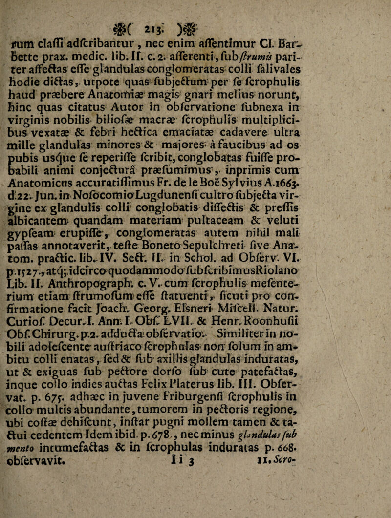 *'i}\ V 2IJ. si»* itum clafli adfcribantur, nec enim aflentimur Cl. Bar- Bette prax. medie, lib. IT.c. 2. afferenti, fubftrumis pari¬ ter affedas efle glandulas conglomeratas colli falivales hodie didasurpote quas fubjedum per fe fcrophulis haud praebere Anatoffiiae magis gnari melius norunt, hinc quas citatus Autor in obfervatione fubnexa in virginis nobilis biliofae macrae fcrophulis multiplici¬ bus vexatae & febri hedica emaciatae cadavere ultra mille glandulas minores & majores; a faucibus ad os pubis usque fe reperifle Jcribit, conglobatas fuifle pro¬ babili animi conjedura praefumimus inprimis cum Anatomicus accuratiflimusFr.deleBoeSylvius A.i6rfj. d.22. Jun. in NofbcomioLugdunenfi cultro fiibjedta vir¬ gine ex glandulis colli5 conglobatis diffedis & preflis albicantem^ quandam materiam pultaceam & veluti gypfeam erupifle,, conglomeratas autem nihil mali paflas annotaverit, tefte Boneto Sepulchreti five Ana- tom. pradic. Iib. IV. Seflr. II. in SgIioI. ad Obferv. VI. p.iy27,atq;idcircoquodammodofubfcribimusRiolano Lib. II. Anthropograpfr. c. V.cum fcrophulis mefente- rium etiam ffrurnofum efle ftatuenti,. ficuti pro con¬ firmatione facit joaefr- Georg, Elsneri MifceM5. Natur. Curiof Decur.I. Ann. I. ObC 'EVII- & Henr. Roorihufii Obf.Chirurg.p.2.adduda.obfervatibv Similiter in no¬ bili adolefcente auffriaco fcropnnfas* non folum in am¬ bitu colli enatas, fed& fub axillis glandulas induratas, ut & exiguas fub pedore dorfo fub cute patefadas, inque collo indiesaudas Felix Flaterus lib. III. Obfer- vat. p. 67f. adhaec in juvene Friburgenfi fcrophulis in collo multis abundante,tumorem in pedoris regione, ubi coffae dehilcunt, inftar pugni mollem tamen & ta- dui cedentem Idem ibid.p. 678, nec minus glandulas fub mento intumefadas & in fcrophulas induratas p. 668- obfervavit. Ii 3 n.iVro-