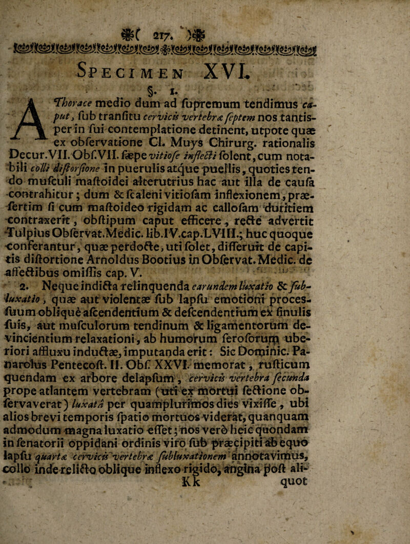 4*0 2T7. \ »$<■ fif Spe c I M E N §. i- A Theraee medio dum ad fupremum tendimus ca¬ put, fub tranfitU cervicis vertebra feptem HOS tantis¬ per in fui contemplatione detinent, utpote quae ex obfervatione Cl. Muys Chirurg. rationalis Decur.VII.Obf.VII. fiepe vitiofe iufle&i Iblent, cum nota¬ bili colli difiorjione in puerulis atque puellis, quoties ten¬ do mufculi maftoidei alterutrius hac aut illa de caufo contrahitur; dum 8c fcaleni viriolam inflexionem , prae- fertim fi cum maftoideo rigidam ac callofam duritiem contraxerit, obftipum caput efficere, refte advertit -TulpiusOblervat.Medic. lib.iV.cap.LVill.; huc quoque conferantur , quae perdofte, uti folet, difierutt de capi¬ tis diftortione Arnoldus Bootius in Obfervat. Medie, de affe&ibus omiffis cap. V. s 2. Neque indifla relinquenda earundem luxatio & fub- •luxatio, quae aut violentae fub lapfu emotioni proces- luum oblique alcendenttum & defcendentium ei finulis fuis, aut mufculorum tendinum & ligamentorum de¬ vincientium relaxationi, ab humorum feroforum ube¬ riori affluxu induftae, imputanda erit: Sic Dominic. Pa- narolus Pentecoft. Il.Obf XXVI. memorat, rufticum quendam ex arbore delapfum , cervicis vertebra ficunda prope atlantem vertebram ( uti ex mortui feftione ob- ierva verat) luxata per quamplurimbs dies vixifle , ubi alios brevi temporis fpatio mortuos viderat, quanquam admodum magna luxatio eflet; hos verbheic quondam infenatorii oppidani ordinis viro fub praecipiti abbquo lapfu quarta cervicis vertebra fsbluxationem annotavimus, collo inde reliflo oblique inflexo rigido, anginabofi: ali- - Kk quot