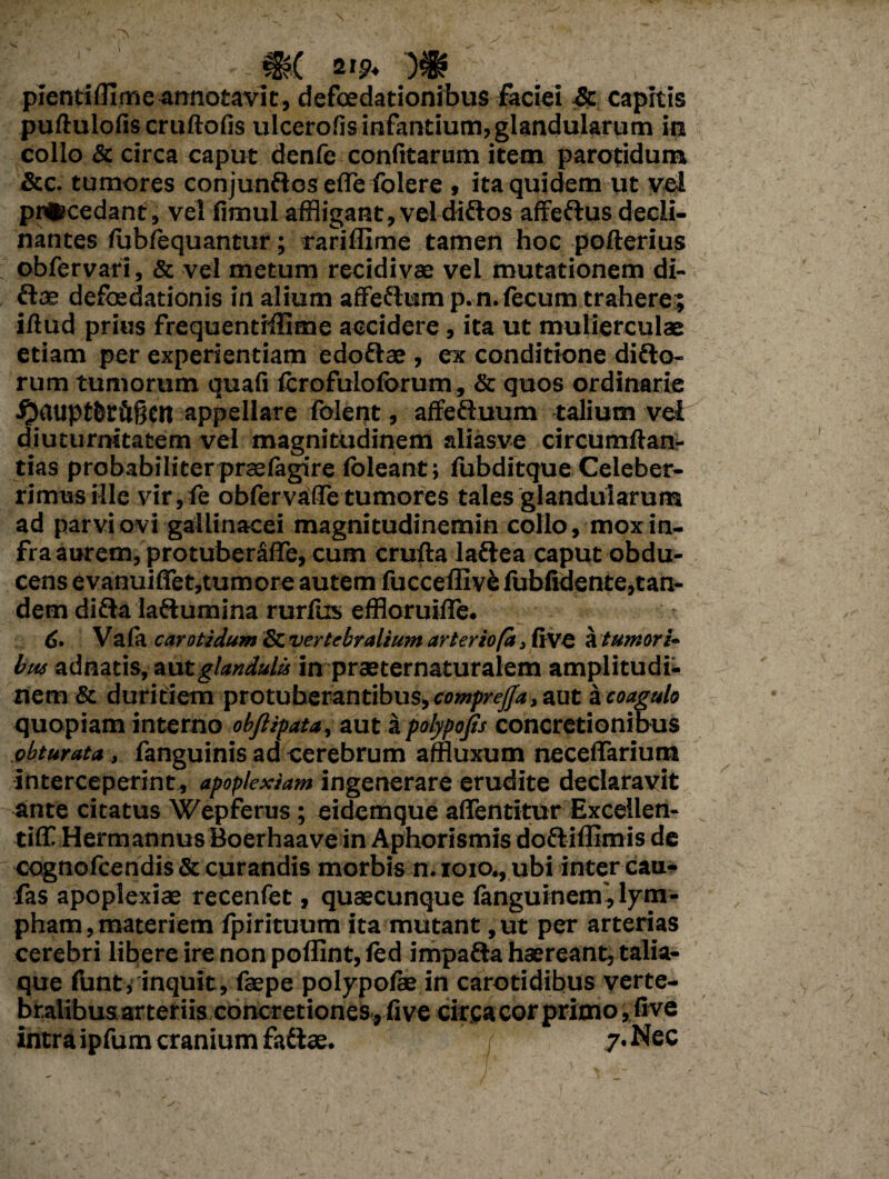 €?( 21p- pientiflime annotavit, defoedationibus faciei & capitis puftulofis cruftofis ulcerofis infantium, glandularum in collo & circa caput denfe confitarum item parotidum &c. tumores conjunUos efle folere , ita quidem ut vel procedant, vel fimul affligant,veldittos affeftus decli¬ nantes fublequantur; rariffime tamen hoc pofterius obfervari, & vel metum recidivae vel mutationem di- ftae defoedationis in alium affeflump. n. fecum trahere; illud prius frequentifflme accidere, ita ut mulierculae etiam per experientiam edoftae , ex conditione ditio¬ rum tumorum quafi Icrofulolorum, & quos ordinarie ^aupt6rft§cn appellare lolent, affefluum talium vel diuturnitatem vel magnitudinem aliasve circumftan- tias probabiliterpraelagire (oleant; fubditque Celeber¬ rimus ille vir, fe obfervafiTetumores tales glandularum ad parvi ovi gallinacei magnitudinemin collo, mox in¬ fra aurem, protuberdffe, cum cruda laflea caput obdu¬ cens evanuiffet,tumore autem fucceffivefubfidente,tan- dem ditia lattumina rurlus effloruifle. <5. Vala carotidum & vertebralium arteriofa, fi VC a tumori¬ bus adnatis, aut glandulis in praeternaturalem amplitudi¬ nem & duritiem protuberantibus, comprejja, aut a coagulo quopiam interno obftipata, aut a polypojts concretionibus obturata , fanguinis ad cerebrum affluxum neeeffarium interceperint, apoplexiam ingenerare erudite declaravit ante citatus Wepferus; eidemque aflentitur Excellen- tifiC Herm annus Boerhaave in Aphorismis dotliflimis de cognolcendis & curandis morbis n. loro., ubi inter cau- fas apoplexiae recenfet, quaecunque languinem', lym¬ pham, materiem fpirituum ita mutant ,ut per arterias cerebri libere irenon polfint,led impaflahaereant, talia- que funt, inquit, faepe polypofe in carotidibus verte- bralibus arteriis concretiones, fi ve circa cor primo, five intra ipfum cranium fadtae. / 7. Nec