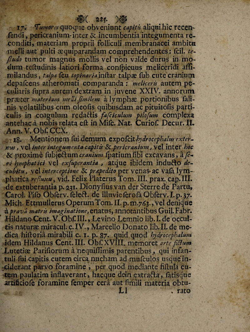 ij. Tumores quoque obveniunt capitis aliqui hic recen- Tendi, pericranium-inter & incumbentia integumenta re¬ conditi, materiam proprii Folliculi membranacei ambitu melli aut pulti sequiparandam comprehendentes : fcil. te- fludo tumor magnus mollis vel non valde durus in mo¬ dum teftudinis latiori forma confpicuus meliceridi afll- milandus, talpaTeu topinaria inftar talpae fub cute cranium depafcens atheromati comparanda : meliceris autem pe¬ culiaris fupra aurem dextram in juvene XXIV. annorum praeter materiam meUi jimilem a lymphae portionibus Tali- nis volatilibus cum oleofls quibusdam ac pituitofis parti¬ culis in coagulum redaftis fafckulum pilofum complexa antehac a nobis relata efl: in Mile. Nat. CurioC Decur. II. Ann. V. ObflCCX. x8* Mentionem lui demum expofcithydroccphalus exter- nw , vel inter integumenta capitis &C pericranium, vel inter hoc & proxime fubje&um cranium ipatiumfibi excavans, a fe¬ ri lymphatici vel exfuperantia , atque ibidem indufto de¬ cubitu , vel interceptione Sc praedito per vena&ac va£i lym¬ phatica refluxu, vid. Felix Platerus Tom. III. prax. cap. III. de extuberantia p. 231. Dionyfiusvan der Sterre de Partu, Carol. Pifo Oblerv. feleft. de illuvie ferofa Oblerv. I. p. 37. Mich. Ettmullerus Operum Tom. II. p.rn.763.Vvel denique a pravd matris imaginatione, enatus, annotantibus Guil.Fabr. Hildano Cent. V. Obf III., Levino Lemnio lib. I. de occul¬ tis naturae miracul. q. IV., Marcello Donato lib.II.de me¬ dica hiftoria mirabili c. 1. p. 87. quid quod hydrocephalum idem Hildanus Cent. III. ObflXVIIL memoret 'arte fiBum Xutetiae Parifiorum a nequiffimis parentibus., qui infan¬ tuli fui capitis cutem circa nucham ad mufculos usque in¬ ciderant parvo foramine , per quod mediante ftfiula cu¬ tem paulatim inflaverant, hacque dein extrafta, fatisque artificiofe foramine femper cera aut fimlli materia obtu- L1 . rato