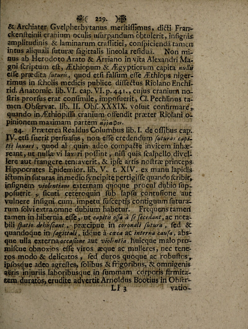 & Archiater Gvelpherbytanus meritiflirnus, di£K Fran^ ckenfteinii cranium oculis uiurp,andurn obtulerit, infigtiis amplitudinis & laminarum craffitiei, confpicienda tamei^ intus aliquali futurae (agittalis lineola refidua. Non mi¬ nus ab Herodoto Arato & Arriano in vfta Alexandri Ma¬ gni Icriptum eft, iSthiopum St iEgyptiorum capita nullis eife praedita futuris, quod etfi falfum effe ./Ethiops niger¬ rimus in fcholis medicis publice diffeflus Riblano Enchi- rid. Anatomic. lib. VL cap. VI. p. 441., cujus cranium no- ftris prorfus erat confimile, impofuerit, ChPechlinus ta¬ men Obfervat. lib. II. Obf XXXIX* voluit confirmare^ quando in.yEthiopifla cranium offendit praeter Riolani o- pinionem maximam partem d'ppa<p&v». 24. Praeterea Realdus Columbus lib. I. de oflibus cap; XV. etfi fuerit per fu alus, non* effe credendum futuras capi¬ tis labari, quod a! quin’ adeo compafte invicem inhae¬ reant, ut nulla? vi laxori poffint * nili' quis fcajpello divel¬ lere aut frangere tencaverit, & i ple artis noftrae princeps Hippocrates Epidemior. Iflx V. t. XIV. ex manu Iapidis iftumin futuras inmediolyncipite perdgiffeqiiandofcribif^ infignem viokntidm quoque procul diibio fup- pofuerit ,, ficuti cetero quin (fio- lapft; pbntuffdtie aut vulnere inligrrl cum impetu fufceptfs contiguum futura¬ rum lolvi extra,orrme dubium habetur. Frequens tamen tamen in hibernia elfe, ut capitis offa a fi fecedant, ac nota¬ bili fiat io. dehi*fiant , praecipue in coronali Jutura > ftd St quandoque in /agittali, idque a caca ac interna caufa 3 abs¬ que ulla externaoccafiane aut vioUntia, huicque malo pro- milcue obnoxios effe viros aeque ac mulieres, nec tene¬ ros modo & delicatos , fed duros quoque ac robuftos r ipfosque adeo agreffes* Tolibus St ffigpribus,' St omnigenis aeris injuriis laboribusque in lumrriam cdrporis frrmita- mn duratos, erudite advertit Arnoldus Bbotius iii Obfer- Ef j vatio-