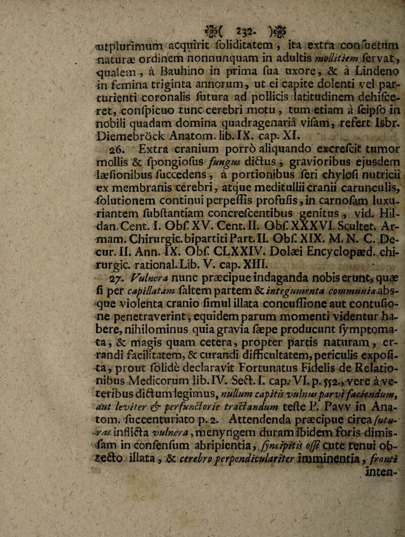 rntplurimum acquirit Soliditatem, ita extra -confactum naturae ordinem nonnunquam in adultis mollitiem fervat , ■qualem , a Bauhino in pTima fua uxore, & a Lindeno in femina triginta annorum , ut ei capite dolenti vel par¬ turienti coronalis futura ad pollicis latitudinem dehifce- tet, confpicuo tunc cerebri motu, tum etiam a feipfo in nobili quadam domina quadragenaria vilam, -refert Isbr. Diemebrock Anatom.lib. IX. cap. XI. 26. Extra cranium porrd aliquando excrefcit tumor mollis & fpongiofus fungus dirius , gravioribus ejusdem laefionibus Succedens, a portionibus feri chylofi nutricii ex membranis cerebri, atque meditullii cranii carunculis, folutionem continui perpellis profufis, in carnolam luxu¬ riantem fubftantiam concrefcentibus genitus , vid. Hil- dan. Cent. I. Obf XV. Cent. II. Obf XXXVI. Scultet. Ar- mam. Chirurgic. bipartiti Part.IL Obf XIX. M. N. C. ,De- cur. II. Ann. IX. Obf CLXXIV. Dolaei Encyclopaed. chi¬ rurgic. rational. Lib. V. cap. XIII. . 27. Vulnera, nunc praecipue indaganda nobis erunt, quae 11 per capillatam {k\tcm partem integumenta communiaszbs- que violenta cranio fimul illata concufllene aut contufio- ne penetraverint, equidem parum momenti videntur ha¬ bere, nihilominus quia gravia laepe producunt lymptoma- ta, & magis quam cetera, propter partis naturam, er¬ randi facilitatem, & curandi difficultatem,periculis expoli¬ ta, prout folide declaravit Fortunatus Fidelis de Relatio¬ nibus Medicorum lib. IV. Seri. I. cap. VI. p. y$2., vere a ve¬ teribus dirium legimus, nullum capitis vulnus parvi faciendum, aut leviter & perfunBorie trotiandum tefte I\ Paw in Ana¬ toni. Succenturiato p. 2. Attendenda praecipue circa futu¬ ras infliria vulnera, menyngem duram ibidem foris dimis¬ sam in confenlum abripientia, (jncipitis oficute tenui ob- terio illata , & cerebro perpendiculariter ivaminSllth, fronti , inten-