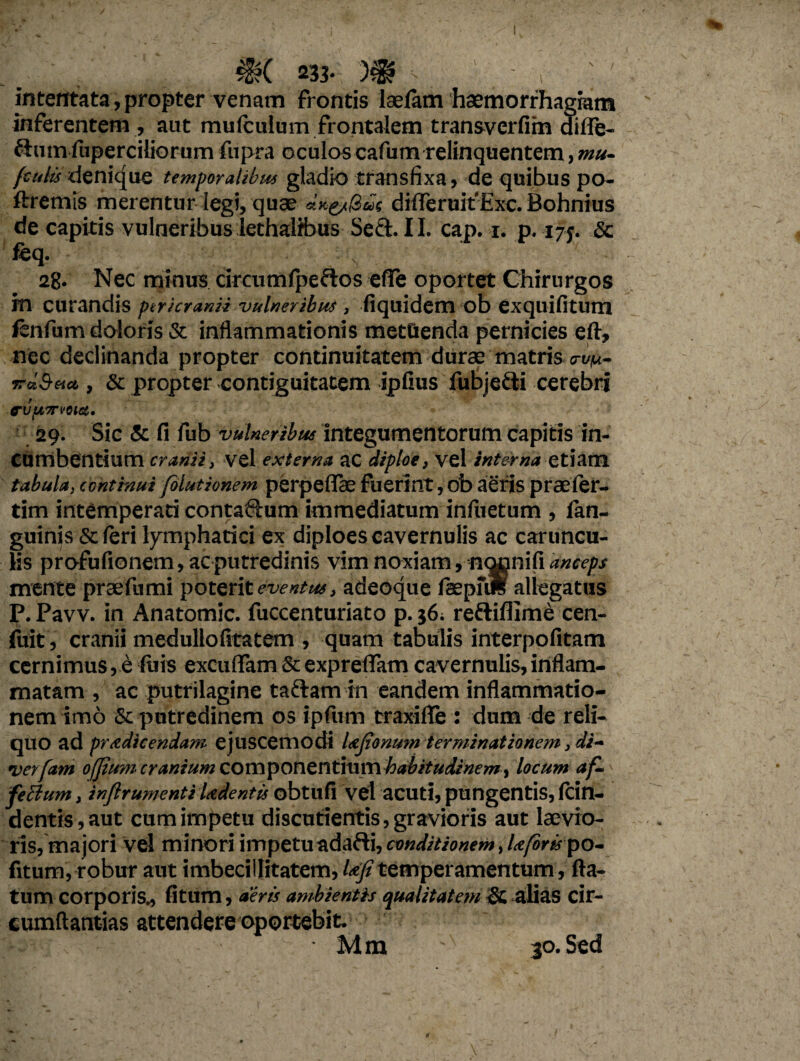 intentata,propter venam frontis lasfam haemorrhagiam inferentem , aut mulculum frontalem transverfim diife- ftnm fuperciliorum fiipra oculos cafum relinquentem, mu- fculis denique temporalibus gladio transfixa, de quibus po- ftremis merentur legi, quae difleruit'Exc. Bohnius de capitis vulneribus lethalibus Seft. II. cap. i. p. 17j. <5c feq. \ 28* Nec minus circumfpeflos effe oportet Chirurgos in curandis ptricranii vulneribus , fiquidem ob exquifitum lenfum doloris & inflammationis mettienda pernicies eft, nec declinanda propter continuitatem durae matris o-um- va'.Sua , & propter contiguitatem ipfius fubjefti cerebri rvpTrvoict, 29. Sic & fi fub vulneribus integumentorum capitis in¬ cumbentium cranii} vel externa ac diploe, vel interna etiam tabulaj continui folutionem perpefiae Fuerint, ob aeris praeier- tim intemperati contaQ:um immediatum infiietum , fan- guinis & feri lymphatici ex diploes cavernulis ac caruncu¬ lis profufionem, ac putredinis vim noxiam, n<^nifi anceps mefite praefumi poterit eventus, adeoque faepfiS allegatus P. Pavv. in Anatomic. fuccenturiato p. $6; reftifiime cen- fuit, cranii medullofitatem , quam tabulis interpofitam cernimus, e Fuis excufiam & exprefiam cavernulis, inflam¬ matam , ac putrilagine taftam in eandem inflammatio¬ nem imo putredinem os ipfum traxiflfe: dum de reli¬ quo ad prodicendam ejuscemodi Ujionum terminationem, di- verfam ofjium cranium QOn^O\\tntn\\Yihabitudinem> locum afi* feffum, inflr umenti Udentis obtufi vel acuti, pungentis, fcin- dentis,aut cum impetu discutientis, gravioris aut laevio¬ ris, majori vel minori impetu ndaRi, conditionem, lo/oru po¬ titum,robur aut imbecillitatem, Ufitemperamentum , fla¬ tum corporis., fitum, aeris ambientis qualitatem & alias cir- cumftantias attendere oportebit.