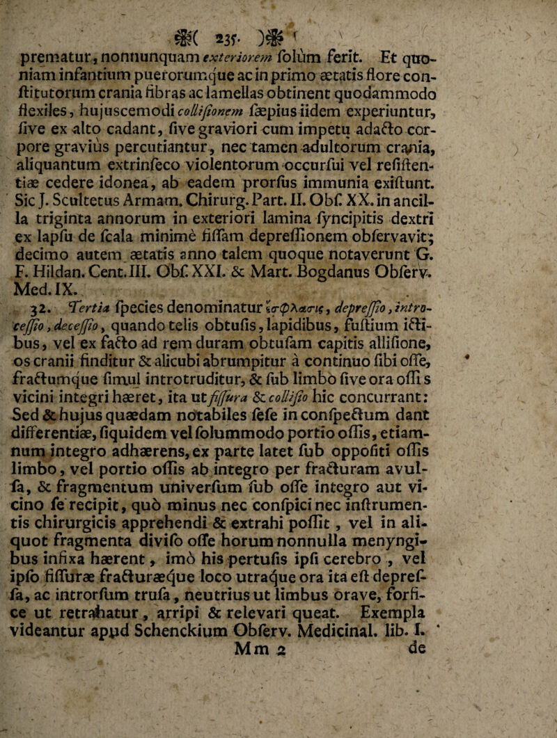 X prematur , nonnunquam exteriorem folum ferit. Et quo¬ niam infamium puerorumque ac in primo aetatis flore con- ftitutorum crania fibras ac lamellas obtinent quodammodo flexiles, hujuscemodicollijionem fepiusiidem experiuntur, live ex alto cadant, five graviori cum impetu adafto cor¬ pore gravius percutiantur, nec tamen adultorum crania, aliquantum extrinfeco violentorum occurfui vel refiften- tias cedere idonea, ab eadem prorfus immunia exiftunt. Sic J. Scultetus Armam. Chirurg. Part. II. Obfi XX. in ancil¬ la triginta annorum in exteriori lamina lyncipitis dextri ex lapfu de fcala minime fidam depreffionem obfervavit; decimo autem aetatis anno talem quoque notaverunt G. F. Hildan. Cent.III. Obf XXI. & Mart. Bogdanus Obferv. Med.IX. . 32. Tertia fpecies denominatur la-tpXame, deprejfio,intro¬ cedo , decejjio, quando telis obtufis, lapidibus, fuftium irti- bus, vel ex farto ad rem duram obtufam capitis allifione, os cranii finditur 5t alicubi abrumpitur a continuo fibi ode, frartumque fimul introtruditur, & fub limbo five ora offi s vicini integri haeret, ita vttfijfura & coilijto hic concurrant: Sed & hujus quaedam notabiles fefe inconfpertum dant differentiae, fiquidem velfolummodo portio offis,etiam- num integro adhaerens, ex parte latet fub oppofiti offis limbo, vel portio offis ab integro per frarturam avul- fa, & fragmentum univerfum fub offe integro aut vi¬ cino fe recipit, quo minus nec confpicinec inftrumen- tis chirurgicis apprehendi & extrahi poffit, vel in ali¬ quot fragmenta divifo offe horum nonnulla menyngi- bus infixa haerent, imo his pertufis ipfi cerebro , vel ipfb fiflurae frarturaeque loco utraque ora ita eft depref- fa, ac introrfum trufa, neutrius ut limbus orave, forfi¬ ce ut retrahatur, arripi & relevari queat. Exempla videantur apyd Schenckium Obferv. Medicinal. lib. I. ‘ Mm 5 de