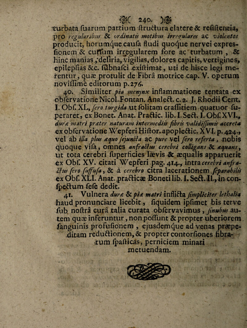 •?$( 240. v _ : turbata fuarum pardum ftru£turaelatere& refiftetitia, pro regularibus & ordinatis motibus irregulares ac violentos producit, horumque caufe Audi quoque nervei expres- fionem & curtum irregularem fore ac turbatum , $c hinc manias,‘deliria, vigilias,dolores capitis, vertigines, epilepfias Scc. Ittbnafci exiftimat, uti de hisce legi me¬ rentur, quae protulit de Fibra motrice cap. V. operum novilfime editorum p.276. 40. Similiter pia menynx inflammatione tentata ex obfervatione Nieol-Jontan. Analeft.c.2. J. Rhodii Cent. I. Obf. XL,fero turgida ut folitam craflitiem quatuor fu- peraret , ex Bonet. Anat. Pradtic. lib.I.Sed. 1. Obf XVI., dufx matri prester naturam intermediis fibris validijfimis accreta ex obfervatione Wepferi Hiftor.apople&ic. XVI. p. 424., vel ab illa plus xquo Jejuncla ac pure vel fero referta, nobis quoque vila, omnes anfraRus cerebri colligans & xquans, ut tota cerebri fuperficies TMvis & aequalis apparuerit ex Obf XV. citati Wepferi pag. 414., intra cerebri anfi a- Rus fero fuffufa, & A cerebro citra lacerationem, fparabilis ex Obf. XLI. Anat. prafticae Boneti lib. I. Seft. IL, ineo tr¬ ipedum fele dedit. 41. Vulnera duret & pix matri inflifta fimpliciter lethalia haud pronunciare licebit, fiquidem ipfimet bis terve fub, noftra cura talia curata obfervavimus , finubus au¬ tem quae inferuntur, non poflunt & propter uberiorem fanguinis profufionem , ejusdemque ad venas praepe¬ ditam redudionem,& propter contorfiones fibra¬ rum lpafticas, perniciem minari metuendam. V