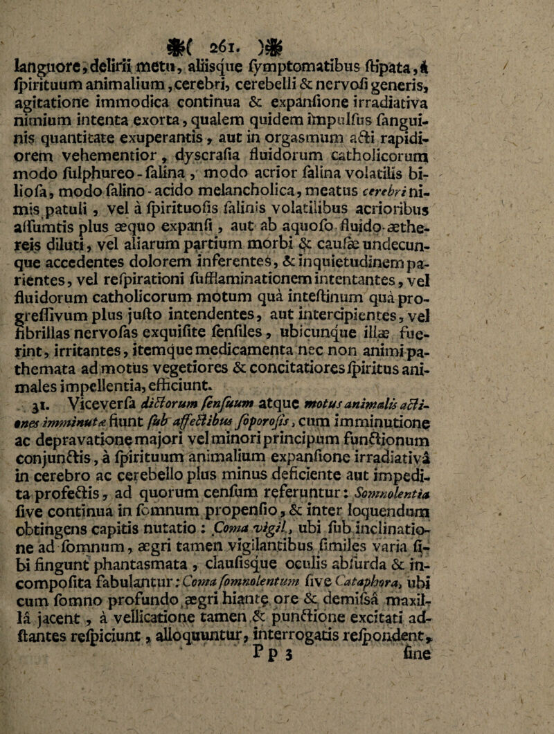 , m 261. )# languore,delirii met», aliisque fymptomatibus ftipata,4 ipirituum animalium, cerebri, cerebelli & nervoii generis, agitatione immodica continua & expanfione irradiativa nimium intenta exorta, qualem quidem itnpulfus fangui- nis quantitate exuperantis, aut in orgasmum afti rapidi¬ orem vehementior, dyscrafia fluidorum catholicorum modo flilphureo - falina , modo acrior falina volatilis bi- liofa, modo falino - acido melancholica, meatus cerebrini¬ mis patuli, vel a Ipirituofis falinis volatilibus acrioribus alfumris plus aequo expanfi , aut ab aquofo fluido-aethe- reis diluti, vel aliarum partium morbi cau/ae undecun¬ que accedentes dolorem inferente^, & inquietudinem pa- rientes, vel refpirationi fufflaminationemintentantes, vel fluidorum catholicorum motum qua inteftinum qua pro- grefllvum plus jufto intendentes, aut intercipientes, vel hbrillas nervofas exquifite tenfiles, ubicunque ilice fue¬ rint, irritantes, itemque medicamenta nec non animi pa- themata ad motus vegetiores & concitatiores Ipiritus ani¬ males impellentia, efficiunt. 31. Viceverla diBorum fenfuum atque motus animalis aBi- tnes imminuta fiunt fubaffeBibu* fiforojis, cum imminutione ac depravationemajori vel minori principum funfiionum conjunftis, a tjrirituum animalium expanfione irradiativa in cerebro ac cerebello plus minus deficiente aut impedi¬ ta profeflis, ad quorum centum referuntur: Somnolentia five continua in femnum propenfio, & inter loquendum obtingens capitis nutatio: Coma vigil, ubi fub inclinatio¬ ne ad Ibmnum, aegri tamen vigilantibus fimiles varia ti¬ bi fingunt phantasmata , claufisque oculis abliirda & iti- compofita fabulantur; Coma(omnolentum five Cataphora, ubi cum fomno profundo , aegri hiant? ore & demitsa maxil¬ la jacent, a vellicatione tamen ,& punfHone excitati ad- ftantes retpiciunt, alloquuntur, interrogatis reipondent, Pps fine