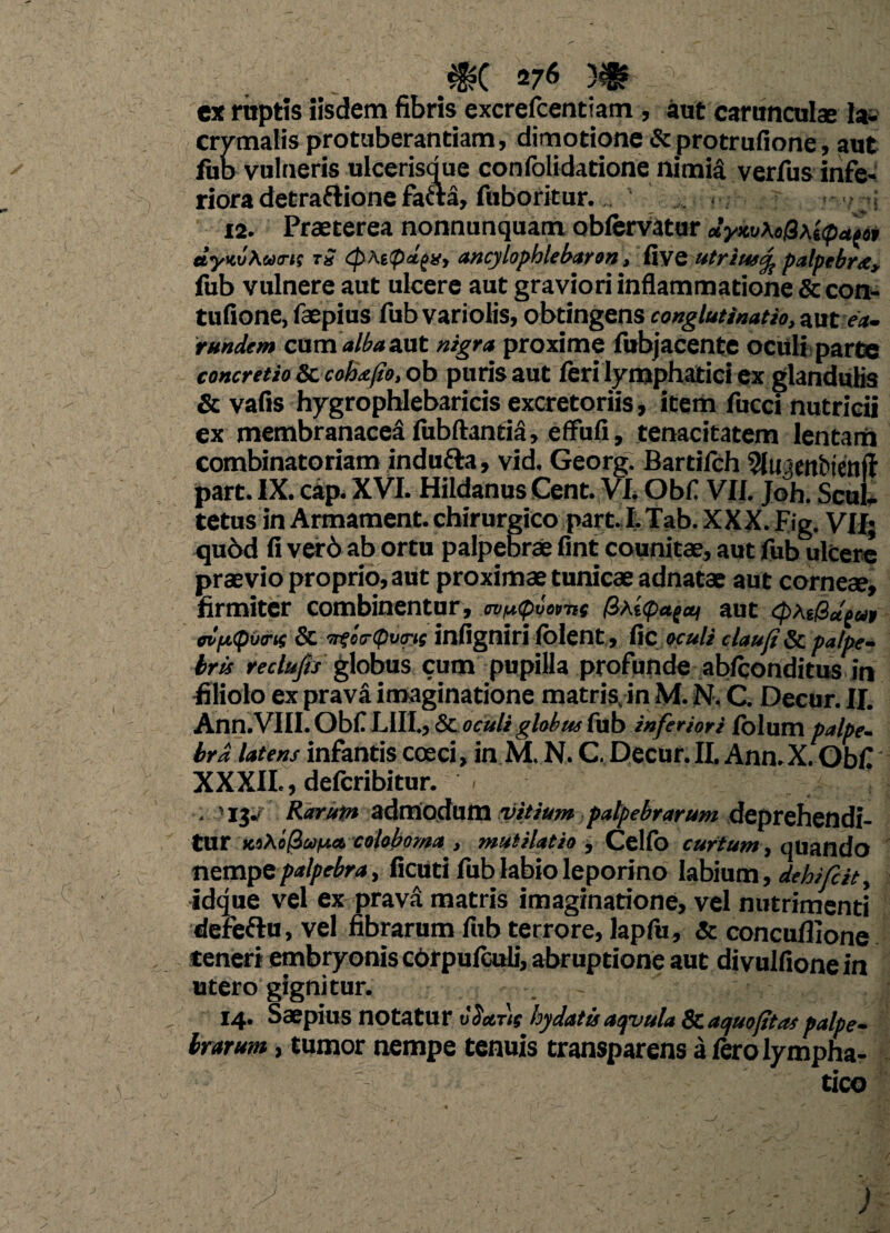 ex raptis iisdem fibris excrefcentiam , aut carunculae la- crymalis protuberandam, dimotione & protrufione, aut fub vulneris ulcerisque confolidatione nimia verfus infe¬ riora detraflione fa6ta, fuboritur. 12. Praeterea nonnunquam obfervatur JyxuKtQ\i<pa(6t dyKvXutrt; tS (phtpdfXy ancylophlebaron, Rycutrius^ palpebra, fub vulnere aut ulcere aut graviori inflammatione & con- tufione, faepius fub variolis, obtingens conglutinatio, aut ea. rundem cum alba &ut nigra proxime fubjacente oculi parte concretio 8c coh<efto, ob puris aut feri lymphatici ex glandulis & vafis hygrophlebaricis excretoriis, item fucci nutricii ex membranacei fubftantii, effufi, tenacitatem lentam combinatoriam indufta, vid. Georg. Bartifch 9luaenbienft part. IX. cap. XVI. Hildanus Cent. VI. Obf VII. Joh. Scul, tetus in Armament. chirurgico part. I. Tab. XXX. Eig. VII; qubd fi ver6 ab ortu palpebrae fint counitae, aut fub ulcere praevio proprio, aut proximae tunicae adnatae aut corneae, firmiter combinentur, ovfapvornc #As<p<tgai aut cpxt&uout ovfxputrtc & Titco-cputrie infigniri (olent, fic oculi clauji & palpe¬ bris reclufis globus cum pupilla profunde ab/conditus in filiolo ex prava imaginatione matris, in M. N. C. Decur. II. Ann.VIII. Obf LII1., & oculi globus fub inferiori folum palpe¬ bra latens infantis coeci, in M. N. C, Decur. II. Ann.X. Obf XXXII., defcribitur. - . '13.<■ Rarum admodum vitium palpebrarum deprehendi¬ tur KiXcliufAa. coloboma , mutilat io , Celfo curtum, quando nempe palpebra, fictiti fub labio leporino labium, dehifdt, idque vel ex pravi matris imaginatione, vel nutrimenti defeftu, vel fibrarum fub terrore, lapfu, & concuflione teneri embryonis cbrpulculi, abruptione aut divulfione in utero gignitur. . j 14. Saepius notatur vdctns hydatis aqvula & aquofitas palpe¬ brarum , tumor nempe tenuis transparens a Iero lympha¬ tico