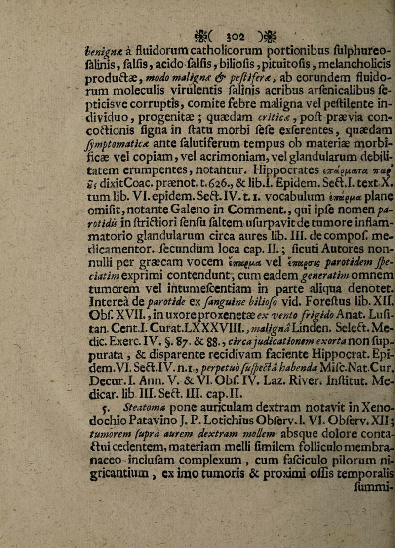 benigna a fluidorum catholicorum portionibus fulphurco- falinis, falfis, acidofalfis, biliofis ,pituitofis, melancholicis produ&ae, modo malignet & peftiftrx, ab eorundem fluido¬ rum moleculis virulentis falinis acribus arfenicalibus fe- pticisve corruptis, comite febre maligna vel peftilente in¬ dividuo , progenitae ; quaedam critica, poft praevia con- coftionis fignain ftatu morbi lefe exferentes, quaedam fymptomatkx ante lalutiferum tempus ob materiae morbi- ficae vel copiam, vel acrimoniam, vel glandularum debili¬ tatem erumpentes, notantur. Hippocrates g( dixitCoac. praenot. t. 626., & lib.I. Epidem. Sefl,I. text X. tum lib. VI. epidem. Seft. IV. 1.1. vocabulum bra^a, plane - omifit, notante Galeno in Comment., qui ipfe nomen pa¬ rotidis in ftrifliori fenfu faltem ulurpavit de tumore inflam¬ matorio glandularum circa aures lib. III. de compofl me- dicamentor. fecundum loca cap. II.; ficuti Autores non¬ nulli per graecam vocem tvel iimpns parotidei» jj>e- ciatim exprimi contendunt, cum eadem generatim omnem tumorem vel intumefcentiam in parte aliqua denotet. Interea de parotide ex [anguine biliofi vid. Foreftus lib. XII. Obfl XVII., in uxore proxenetae ex vento frigido Anat. Lufi- tan. Cent.I. Curat.LXXXVIII., maligna Linden. Seleft. Me¬ die. Exerc. IV. §. 87. & 88- ? circa judicationem exorta non fup- purata, & disparente recidivam faciente Hippocrat. Epi- dem.VI. Sefl.IV. n.i., perpetuo fufreBd habenda Mifc.NatCur. Decur.I. Ann, V. & VI. Obf. IV. Laz. River* Inftitut. Me¬ dicar. lib III. Seft. III. cap. II. j. Steatoma pone auriculam dextram notavit in Xeno¬ dochio Patavino J. P. Lotichius Obferv. I. VI. Obferv. XII; tumorem fuprd aurem dextram mollem absque dolore Conta- ftui cedentem, materiam melli fimilem folliculo membra¬ naceo inclufam complexum , cum fafciculo pilorum ni¬ gricantium , ex imo tumoris & proximi offis temporalis , fummi-