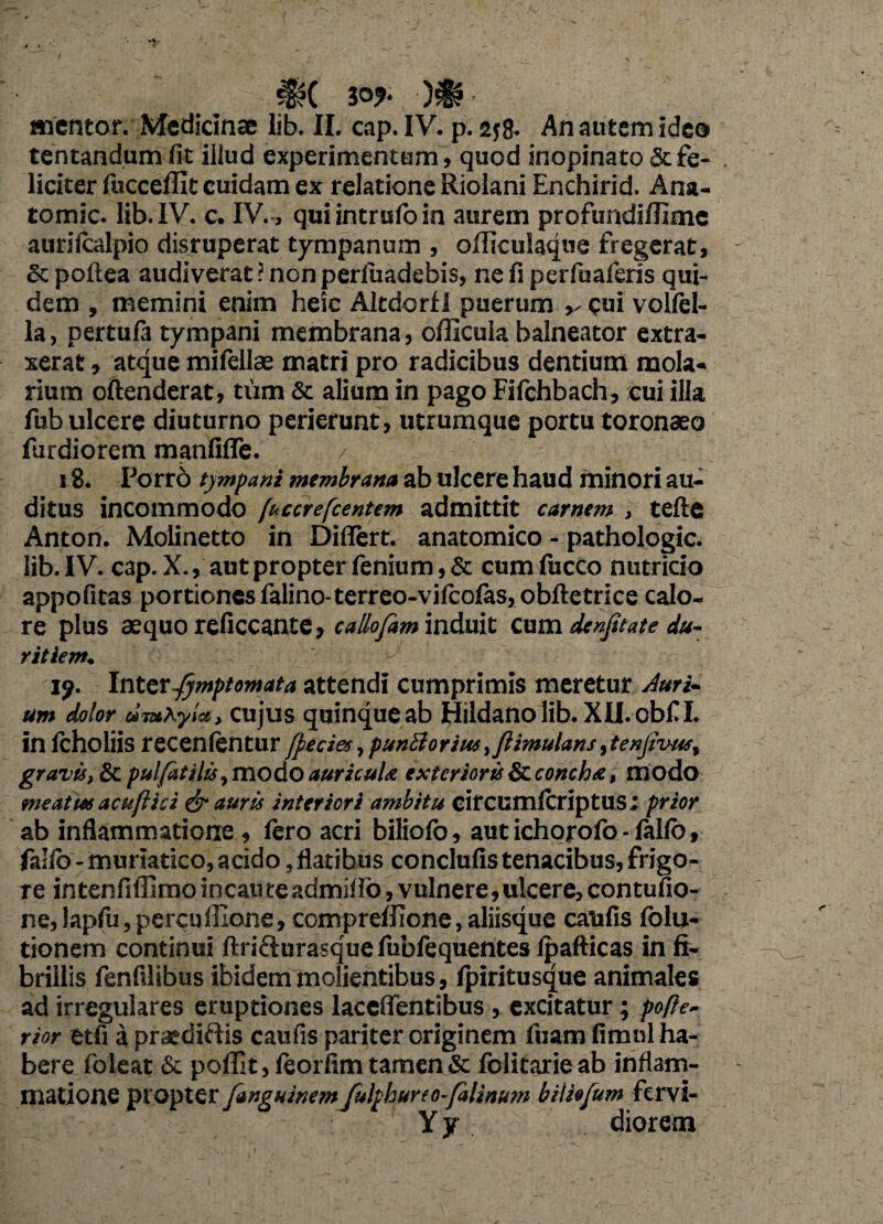 > > t _ . ' . .' x , ^?( 30?‘ )€? inentor. Medicinae lib. II. cap. IV. p. 2j8* An autem ideo tentandum fit illud experimentum , quod inopinato & fe¬ liciter fuccefllt cuidam ex relatione Riolani Enchirid. Ana- tomic. lib. IV. c. IV., qui intrulo in aurem profundiUime aurifcalpio disruperat tympanum , ofliculaque fregerat, Scpoftea audiverat? nonperfuadebis, ne fi perfuaferis qui¬ dem , memini enim heic AltdorfI puerum v <?ui vollel- la, pertula tympani membrana, officula balneator extra¬ xerat , atque mifellae matri pro radicibus dentium mola¬ rium oftenderat, tum & alium in pago Fifchbach, cui illa fub ulcere diuturno perierunt, utrumque portu toronaeo furdiorem manfifle. / 18. Porro tympani membrana ab ulcere haud minori au¬ ditus incommodo [uccrefcentem admittit carnem , tefte Anton. Molinetto in Difiert. anatomico - pathologic. lib. IV. cap.X., aut propter fenium,& cum fucco nutricio appofitas portiones falino-terreo-vifcofas, obftetrice calo¬ re plus aequo reficcante, callofam induit cum denjitate du¬ ritiem. i?. Inter Jjmptomata attendi cumprimis meretur Auri¬ um dolor timKyla, cujus quinqueab Hildanolib. Xll.obfl. in fcholiis recenfentur (peciet, punblorius ,jlimulans, tenjivuf, gravis, & pulfatilis,modo auricula exterioris & concha, modo me at tu acu fi id & auris interiori ambitu circumlcriptus; prior ab inflammatione , fero acri bilioio, aut ichorofo - fallo, fallo - muriatico, acido, flatibus conclufis tenacibus, frigo¬ re intenfiflimo incaute admif io, vulnere, ulcere, contufio- ne, lapfu, percu Ilione, compreffione, aliisque catifis folu- tionem continui ftri&urasquefubfequentes Ipafticas in fi¬ brillis fenfilibus ibidem molientibus, fpiritusque animales ad irregulares eruptiones laceflentibus , excitatur; pofte- rior etfi a praediftis caulis pariter originem fuam fimnl ha¬ bere 1'oleat & poffit, leorfim tamen Sc folitarie ab inflam¬ matione propter fanguinem Julpburto-falinum biliofum fervi- Y jr diorera