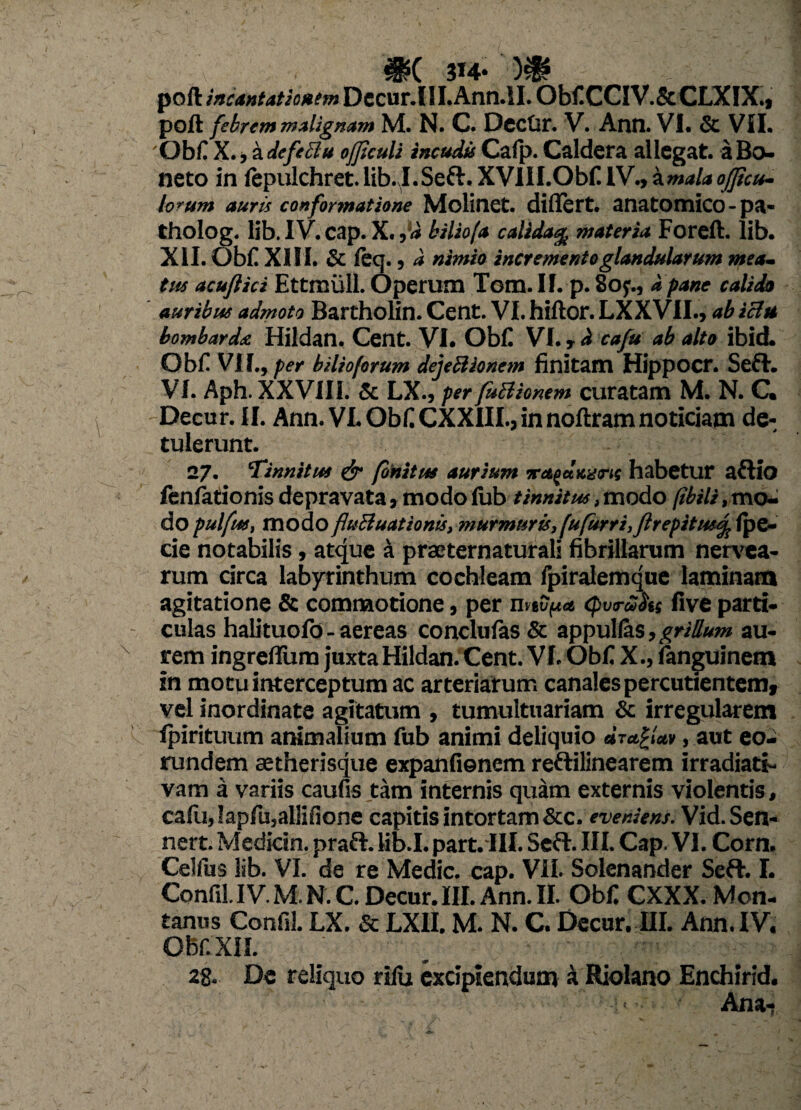 #( 314* )$* poli Dccur.(iLAnn.SI. ObflCCIV.ScCLXIX.» poft febrem malignam M. N. C. Dcctir. V. Ann. VI. & VII. 'Obfl X., a defeci u ojjiculi incudis Calp. Caldera allegat. aBo- neto in fepulchret. lib. I.Seft. XVIII.Obfl IV., 'zmalaofficu- lorum auris conformatione Molinet. differt, anatomico -pa- tholog. lib. IV. cap. X. ,d biliofa calida% materia Foreft. lib. XII. Obii XIII. & ieq. j d nimio incremento glandularum mea¬ tus acuftici Ettmull. Operum Tom. II. p. 8oy., a pane calido auribus admoto Bartholin. Cent. VI. hiftor. LXXVII., ab icht bombardst Hildan. Cent. VI. ObC VI. > d cafu ab alto ibid. Obii Vi f., per bilioforum dejeSiionem finitam Hippocr. Sefh VI. Aph. XXVIII. & LX., per fuBionem curatam M. N. C. Decur. II. Ann. VL ObilCXXIII.,innoilramnoticiam de-, tulerunt. 27. Tinnitus & finitus aurium habetur aftio fenfationis depravata, modo iub tinnitus > modo fibili, mo¬ do pulfus, modo fluftuationts, -murmuri, fufurr i, Jirepitusf; fpe- cie notabilis, atque a praeternaturali fibrillarum nenda¬ rum circa labyrinthum cochleam ipiraiemque laminam agitatione & commotione, per nw'pa cpvruhs live parti¬ culas halituoio - aereas conclufas & appullas, grillum au¬ rem ingreffum juxta Hildan. Cent. VI. Obii X., ianguinem in motu interceptum ac arteriarum canales percutientemy vel inordinate agitatum , tumultuariam & irregularem ipirituum animalium fub animi deliquio , aut eo¬ rundem aetherisque expanfienem reftilinearem irradiati- vam a variis caufis tam internis quam externis violentis, cafu,!apfu,aliifione capitis intortam &c. eveniens. Vid.Sen- nert. Medicin. praft. lib.I. part.III. Seft. III. Cap. VI. Corn. Celfus lib. VI. de re Medie, cap. VII. Solenander Seft. I. Confil.IV. M. N. C. Decur. III. Ann. II. Obfl CXXX. Mon¬ tanus Confil. LX. & LXII. M. N. C. Decur. III. Ann. IV. Obf. XII. ' _ • • , .rny. ; n ;■ 2g. De reliquo rilu excipiendum a Riolano Enchirid. Ana*?