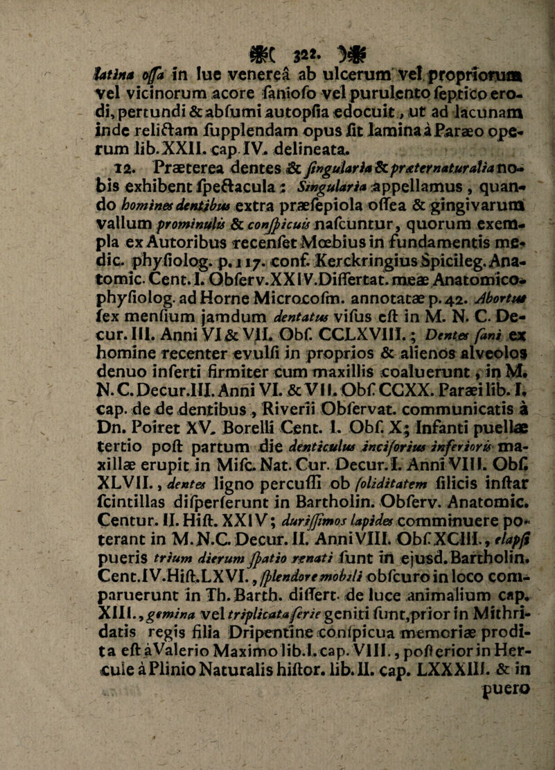 fatin* ojfa in !uc veneret ab ulcerum vel propriorum Vel vicinorum acore faniofo vel purulento feptico ero¬ di, pertundi &abfumiautopfia edocuit, ut ad lacunam inde relidam fupplendam opus fit laminaaParaeo ope¬ rum lib.XXH. capIV. delineata. 12. Praeterea dentes & Jinguiaria & praternaturalia no» bis exhibent fpeftacula; Singularia appellamus, quan¬ do homines dentibus extra praefepiola offea & gingivarum vallum prominulis & confpicuis nafcuntur, quorum exem¬ pla exAutoribus recenfet Mcebius in fundamentis me¬ die. phyfiolog. p.i 17. conf. Kerckringius Spicileg.Ana- tomic. Cent. 1. Obferv.XX IV.Differtat. meae Anatomico- phyfiolog. ad Horne Microcofm. annotatae p. 42. Abortu* lex menfium jamdum dentatus vifus eft in M. N. C. De- cur. IU. Anni VI & VII. Obf. CCLXVIII.; Dentes fani ex homine recenter evulfi in proprios & alienos alveolos denuo inferti firmiter cum maxillis coaluerunt, inM. N. C. Decur.HI. Anni VI. & V11. Obf CCXX. Paraei lib. I, cap. de de dentibus , River» Obfervat. communicatis a Dn. Poiret XV. Botelli Cent. I. Obf. X; Infanti puellae tertio poft partum die denticulus inciforius inferioris ma¬ xillae erupit in Mifc. Nat. Cur. Decur.I. Anni VIII. Obf XLV1I., dente* ligno percufll ob foliditatem filicis indar fcintillas difperferunt in Bartholin. Obferv. Anatomic. Centur. II. Hift. XXIV; durijjimos lapides comminuere po¬ terant in M.N.C. Decur.il. Anni VIII. Obf XCI1I. * tlapji pueris trium dierum fpatio renati funt in ejusd.Bartholin. Cenc.IV.Hift.LXVI., fplendoremobili obfcuro in loco com- paruerunt in Th.Bartb. differt, de luce animalium cap. Xlll.ygemina vel triplicataferie geniti funt,prior in Mithri¬ datis regis filia Dripentine conipicua memorias prodi- t a eft aValerio Maximo lib.l.cap. VIII., pofl erior in Her¬ cule a Plinio Naturalis hiftor. lib. II. cap. LXXX1II. & in puero