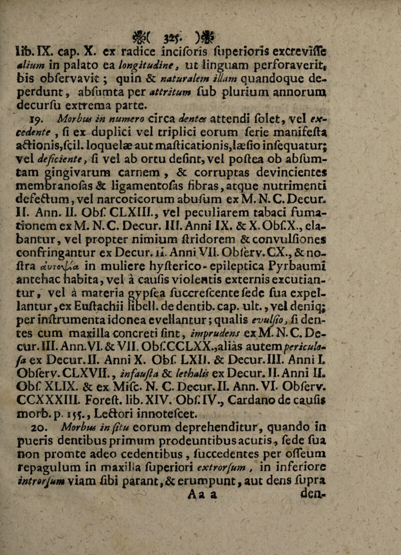 m w- )* lib. IX. cap. X. ex radice inciloris fuperioris excrevlfle alium in palato ea longitudine, ut linguam perforaverit, bis obfervavit; quin & naturalem illam quandoque de¬ perdunt , abfumta per attritum fub plurium annorum decurfu extrema parte. Morbus in numero circa dentes attendi lblet, vel ex¬ cedente , fi ex duplici vel triplici eorum ferie manifefta aftionis,fcil. loquelae aut mafticationis,laefio inlequatur; vel deficiente, fi vel ab ortu defint, vel poftea ob abfum- tam gingivarum carnem , & corruptas devincientes membranofas & ligamentofas fibras,atque nutrimenti defe&um, vel narcoticorum abufum ex M. N. C. Decur. II. Ann. II. Obf CLXIII., vel peculiarem tabaci fuma¬ tionem ex M. N. C. Decur. III. Anni IX. & X. Obf.X., ela¬ bantur, vel propter nimium firidorem & convulfiones confringantur ex Decur. ju. Anni VII. Oblerv. CX., & no- ftra in muliere hyfterico-epileptica Pyrbautm antehac habita, vel a caufis violentis externis excutian¬ tur, vel a materia gypfea fuccrefcente fedc fua expel¬ lantur ,ex Euftachii libell. de dentib. cap. ult., vel deniq; per infirumenta idonea evellantur; qualis evulfio, fi den¬ tes cum maxilla concreti fint, imprudens ex M. N. C. De¬ cur. III. Ann.VI.& VII. ObfCCLXX.,alias autempericulo- fa ex Decur. II. Anni X. Obf LXIf. & Decur. III. Anni L Oblerv. CLXVII., infaufia & lethalis ex Decur. II. Anni IL Obf XLIX. & ex Mifc* N. C. Decur. II. Ann. VI. Obferv. CCXXXIII. Foreft. lib. XIV. Obf IV., Cardano de caufis morb.p. 15P, Leftori innotefcet. 20. Morbus infitu eorum deprehenditur, quando in pueris dentibus primum prodeuntibusacutis, fede fua non promte adeo cedentibus, fuccedentes per offeum repagulum in maxilia fuperiori extrorfum , in inferiore intmlum viam fibi parant,& erumpunt, aut dens fupra , ' Aa a dea.