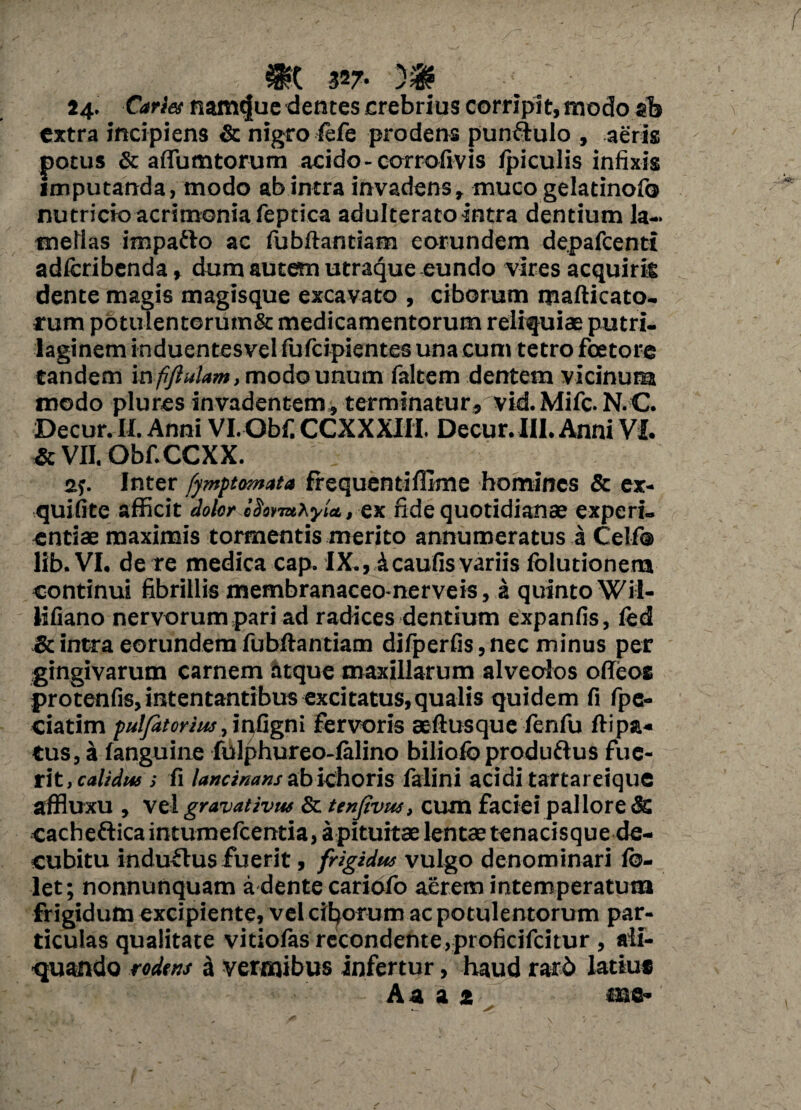 n>c 327. m 24. Caries namque dentes crebrius corripit,modo sh extra incipiens & nigro fefe prodens pun&ulo , aeris potus & aflumtorum acido - cor rofivis fpiculis infixis imputanda, modo ab intra invadens, muco gelatinofo nutricio acrimonia feptica adulterato intra dentium la¬ mellas impafto ac fubftantiam eorundem depafcenti adfcribenda» dum autem utraque eundo vires acquiris dente magis magisque excavato , ciborum mafticato- rum potuTentorum& medicamentorum reliquiae putri- laginem induentesvel fufeipientes una cum tetro foetore tandem mfiflulam, modo unum faltem dentem vicinum modo plures invadentem, terminatur, vid. Mifc. N.C. Decur. II. Anni Vl.Obfi CCXXXIH. Decur. III. Anni VI. & VII. Obf.CCXX. sp Inter fymptemata frequentiffime homines & ex- quifite afficit dolor lUormhyia, ex fide quotidianae experi¬ entiae maximis tormentis merito annumeratus a Celf® lib. VI. de re medica cap. IX., icaufis variis folutionem continui fibrillis membranaceo-nerveis, a quinto Wil- lifiano nervorum pari ad radices dentium expanfis, led & intra eorundem fubftantiam difperfis, nec minus per gingivarum carnem atque maxillarum alveolos offeos protenfis, intentantibus excitatus,qualis quidem fi fpc- ciatim puljatcrws ,'mtignl fervoris aeftusque fenfu ftipa- tus, a fanguine fulphureo-Ialino biliofoproduftus fue¬ rit, calidus s fi lancinans abichoris falini acidi tartareique affluxu , vel gravativw & ttnfivus, cum faciei pallore & cacheftica intumefeentia, apituitae lentae tenacisque de¬ cubitu induflusfuerit, frigidus vulgo denominari fo- let; nonnunquam a dente cariofo aerem intemperatum frigidum excipiente, vel ciborum ac potulentorum par¬ ticulas qualitate vitiolas recondente,proficifcitur , ali¬ quando rodens a vermibus infertur, haud rarb latius A a a i me- -