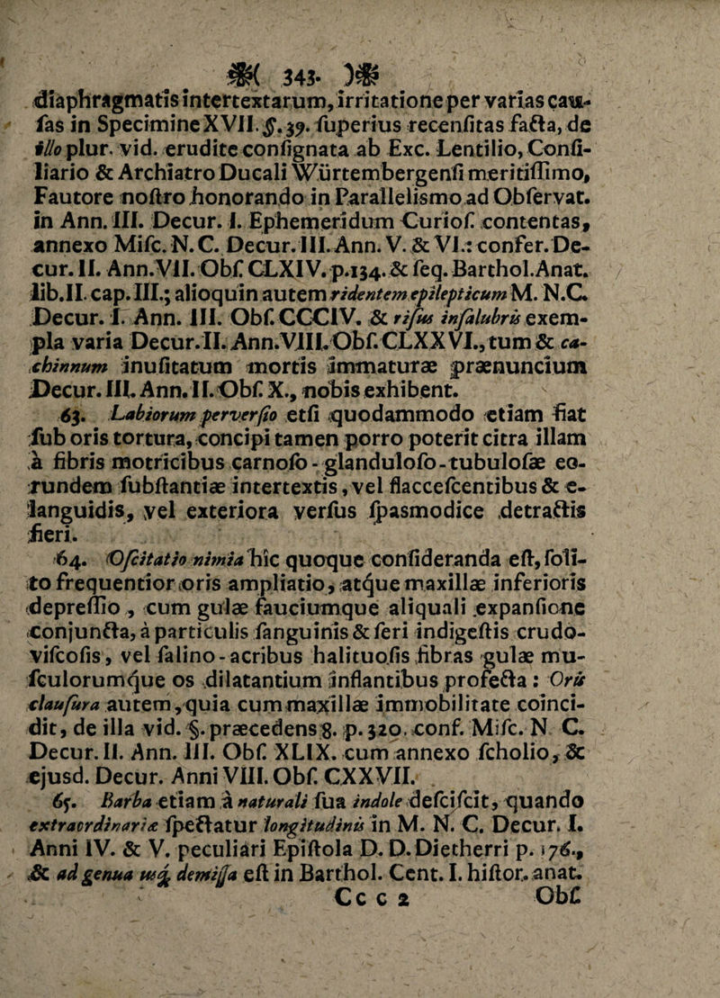 M 343- W diaphragmatis intertextarum,irritatione per varias cais- fas in SpecimineXVII.§. 3?. fuperius recenfitas fafla, de illo plur. vid. erudite confignata ab Exc. Lentilio, Confi- liario St Archiatro Ducali Wurtembergenfi meritiffimo. Fautore noftro honorando in Parailelismoad Obfervat. in Ann. III. Decur. I. Ephemeridum Curiofi contentas, annexo Mifc. N. C. Decur. IIi. Ann. V. St VI.: confer. De¬ cur. II. Ann.VlI.Obf CLXIVp.134.Sc feq.Barthol.Anat. lib.II cap.III.; alioquin autem ridentem.rfilepticum M. N.C. Decur. I. Ann. III. Obf. CCCIV. St rifus infalubris exem¬ pla varia Decur.II. Ann.VIII.Obf. CLXX VI., tum St ca¬ chinnum jnufitatum mortis Immaturae jpraenuncium Decur. III. Ann. 11. Obf X., nobis exhibent. 6$. Labiorum perver/to etfi quodammodo etiam fiat iub oris tortura, concipi tamen porro poterit citra illam ia fibris motricibus carnofo-glandulofo-tubulofae eo¬ rundem fubftantiae intertextis, vel flaccefcentibus St e- languidis, yel exteriora verius fpasmodice detraftis fieri. 64. (O/citatio nimia hic quoque confideranda eft, foll¬ ito frequentior oris ampliatio, atque maxillae inferioris «depreflio , cum gulae fauciumque aliquali expanfionc conjunfta, a particulis fanguiriis St feri indigeftis crudo- vifcoGs, vel falino-acribus halituo.fis fibras gulae mu- fculorumque os dilatantium Inflantibus profefta: Orti claufura autem, quia cum maxillae immobilitate coinci- dit, de illa vid. §. praecedens 8. p. 320. conf. Mifc. N C. Decur.II. Ann. III. Obf XLIX. cum annexo fcholio, Sc ejusd. Decur. Anni VIII. Obf CXXVII. Barba etiam ia naturali fu a indoledefcjfclt, quando extraordinaria fpeflatur longitudinis in M. Ni C. Decur. I. Anni IV. St V. peculiari Epiftola D. D.Dietherri p. s Sc ad genua tua, demiija eft in Barthol. Cent. I. hiftor. anat. Cc c 2 Obf