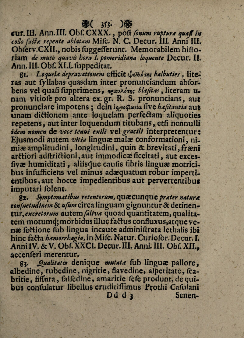 $( m-)p \ - Cur. III. Ann. III. Obf. CXXX., poli fonum rupturx quajf ia collo fablx repente ablatam Mile. N. C. DeCur. 111. Anni III. Oblerv.CXlI., nobis luggelfcrunt. Memorabilem hifto- riam de muto quavis hora I. pomeridiana loquente DeCUr. II. Ann. III. Obf. XU, fuppeditat. gl, Loquelx depravationem efficit balbuties, lite¬ ras aut fyllabas quasdam inter pronunciandum abfor- bens vel quali fupprimens, ^auhl-nn blxfitas, literam u- nam vitiofe pro altera ex.gr. R. S. pronuncians, aut pronunciare impotens; dein i%te<pud& live hxjitantia aut unam diftionem ante loquelam perferam aliquoties repetens, aut inter loquendum titubans, etli nonnulli ' idem nomen de voce tenui exili vel gracili interpretentur : Ejusmodi autem vitia linguae malae conformationi, ni¬ miae amplitudini, longitudini, quin & brevi tati,fr aeni arftiori adftriftioni.aut immodicaeficcitati, aut exces- livae humiditati, aliis^ue caulis fibris linguae motrici- bus infufficiens vel minus adaequatum robur imperti¬ entibus , aut hocce impedientibus aut pervertentibus imputari folent. gl. Symptomatibus retentorum, qusecunqueprxter natura tonfuetudinem & ufum circa linguam gignuntur & detinen¬ tur, excretorum autem falivx quoad quantitatem, qualita¬ tem motumq; morbidus illuc faflus confluxus,atque ve¬ nae fettione fub lingua incaute adrainiftrata lethalis ibi hinc fafta hxmorrhagia, in Mifc. Natur. Curiolbr. Decur. I. Anni IV. & V. Obf. XXCI. Decur. III. Anni. III. Obf. XII., accenferi merentur. gj. Qualitate* denique mutatx fub linguae pallore, albedine, rubedine, nigritie, flavedine, alperitate, fca- britie, filTura, falledine, amaritie fele produnt, de qui¬ bus confulatur libellus eruditiffimus ffothi Calulani Dd d 3 Senen-