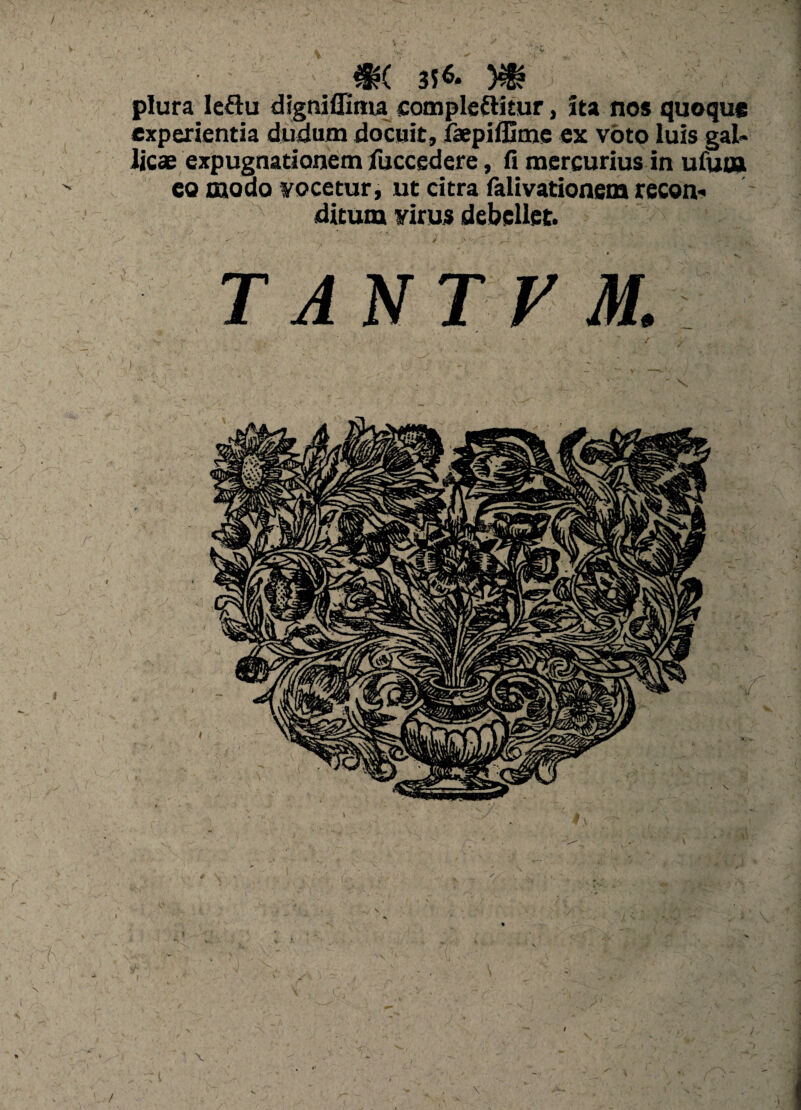 3S& )€? plura Ieftu digniflima comple&itur, ita nos quoque experientia dudum docuit, faepiffime ex voto luis gal» licae expugnationem fuccedere, (i mercurius in ufum eo modo vocetur, ut citra falivationem recon* ditum virus debellet. TANTPM.