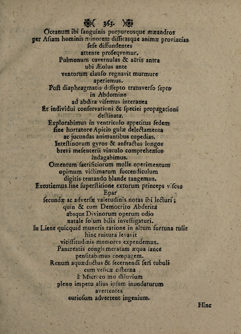 ■ f m m OceaflUftl Ibi fanguinis purpureosquc mseandros per Afiam hominis .minorem diflkasque animas provincias* fefe diffundentes attente profeqvemur. Pulmonum cavernulas & aeris antra ubi iEolus ante ventorum claufo regnavit murmure aperiemus. Pbft diaphragmatis difispto transverfo fepf® in Abdomine ad abdita vifemus interanea Et individui confervationi & fpeciei propagationS deftinata. Explorabimus in ventriculo appetitus fedem fine hortatore Apicio gulas deledamenta a't jucundas animantibus cupedias. JnteftinOrum gyros & anfradus longos brevi mefenterii vinculo comprehenfos indagabimus. OmtntUm facriiiciorum molle operimentum opimuqi vidimarum fuccendiculum digitis tentando blande tangemus* Excutiemus fine fuperftkione extorum princeps v.Tcus Epar fecundae ac adverfae valetudinis notas ibi leduri* quin & cum Democrito Abderita absque Divinorum operum odio natale folum bilis inveftigaturi. fn Liene quicquid muneris ratione in altum fortuna tulit hinc ruitura levavit viciflitudinis memores expendemus.. Pancreatis conglomeratam aequa lance penfitabimus compagem. Renum aquxdudus & fecernendl feri tubuli* cum vefiese cifterna £ Microco mo diluvium pleno impetu alius ipfum inundaturum avertentes oiriofum advertent ingenium. Hinc