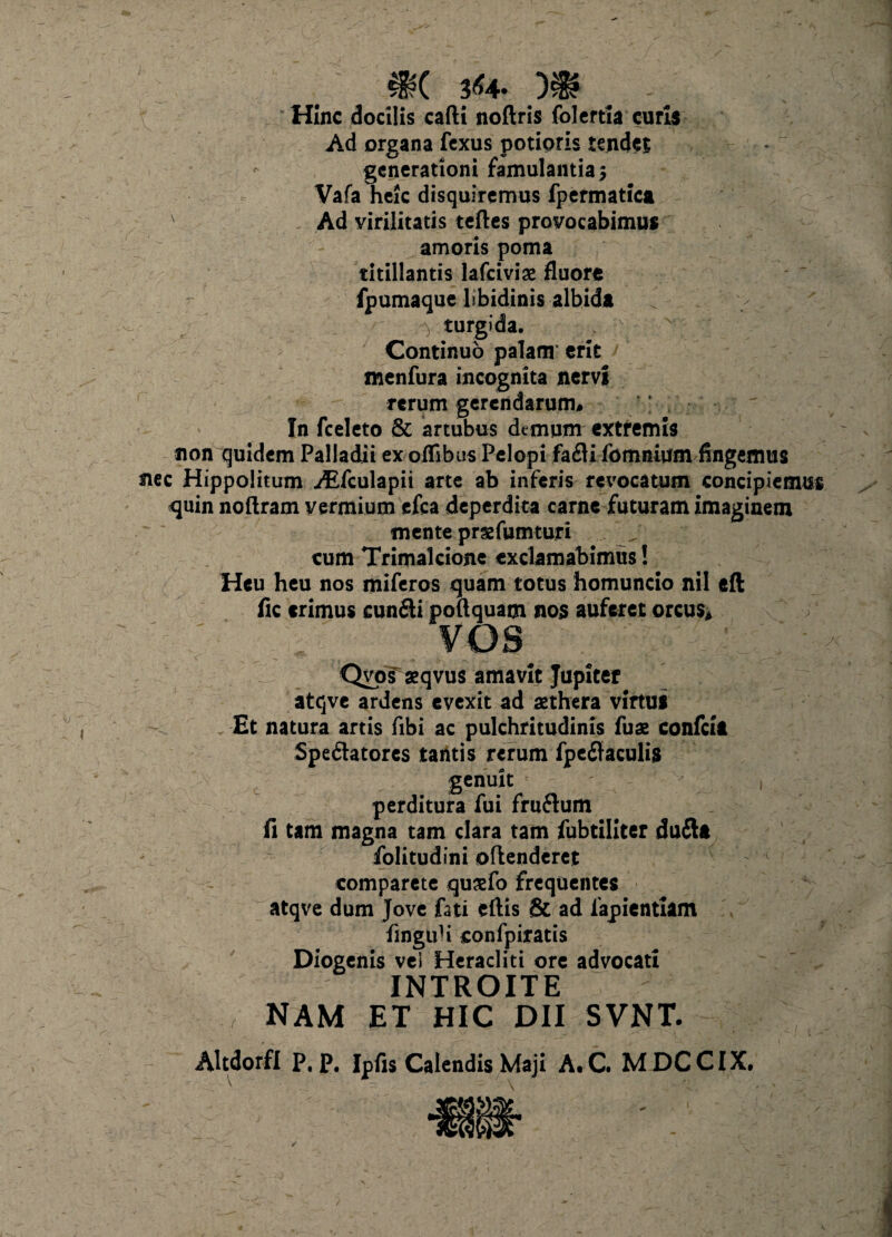 m 3*4. m # Hinc docilis cafti noftris folertia curis Ad organa fcxus potipris tendet generationi famulantia 5 Vafa heic disquiremus fpermatica v .Ad virilitatis teftes provocabimus amoris poma titillantis lafciviae fluore fpumaque libidinis albida \ turgida. . \ Continuo palam erit menfura incognita nervi rerum gerendarum. In fceleto & artubus demum extremis non quidem Palladii ex olfibus Pelopi fadi fomnium fingemus nec Hippolitum ^Efculapii arte ab inferis revocatum concipiemus quin noftram vermium efca deperdita carne futuram imaginem mente prsfumturi cum Trimalcione exclamabimus! Heu heu nos miferos quam totus homuncio nil eft fic erimus eundi poftquam nos auferet orcus* vos Qvos^qvus amavit Jupiter atqve ardens evexit ad aethera virtus Et natura artis fibi ac pulchritudinis fuae confcift Spedatorcs tantis rerum fpedaculis genuit perditura fui frudum fi tam magna tam clara tam fubtiiiter dudft folitudini oflenderet comparete quaefo frequentes atqve dum Jove fati eftis & ad fapientiam fmguH confpiratis Diogenis vel Heracliti ore advocati INTROITE NAM ET HIC DII SVNT. Altdorfi P. p. Ipfis Calendis Maji A.C. MDCCIX.