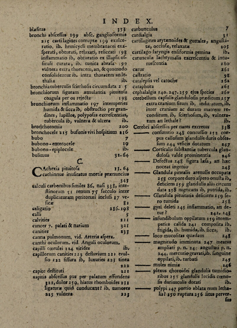 Hafitaf 33$ bronchi abfcetTu* 195» abfc. ganglioformi» 213 caitilagincs corruptae 139 exulce¬ ratio» ib. hemicycli membranacei exa- fperati, obturati, relaxati, reliccati 1 9 g inflammatio ib, obturatio ex illapfu of* ficuli curata, ib. cunica abrafa .99 vulnera extra thoracem, an, & quomodo eonfolidenturih, intra thoracem an le- thalia ib» bronchiatuberculis fcitrhofis circumdata 2 3 bronchiorum figuram aemulantia pituitofa coagula per os reje&a 198 bronchiorum inflammatio 197 intemperies humida & ficca ib, obftru&io per gran¬ dines , lapillo», polypofas exerefeentias,, tubercula ib, vulnera & ulcera ib.. brorjchotomia 200 bronchoccle 21 3 bufonis vivi holpitiuns 1 \G bubo 7 bubono - enterocele 19 feubono - epiplocele ib. bulimus 3**64 c CAchevia pituitofa 13» 64 cachinnus inufitatus morti» praenuntius ' . - ■' a ,34? fealculi carbonibusfimiles 86* nafi 338, inte- ftinorum 31 renum 7f facculo inter duplicaturam peritonaei inclufi 17 ve- ficx |\ 82 «aligatio 286.298 calli t f calvities 2 2 1 cancer 7. palati & narium £2 r canities m canna pulmonum, vid. Arteria afpera, canthi oculorum, vid. Anguli oculorum, capilli coerulei 224 virides ib. capillorum canities 2 2 3 defluvium 22» evul- fio 222 fiflura ib, luxuries 223 tinea 22 * capite deftituti 221 «apitis abfceflu» pus per palatum effundens 321,dolor 239, hiatus rhomboides 231 ligatura quid conducant l ib. tumores a* 3 vulnera 223 carbunculus 7 cardialgia 31 cartilagines arytaenoide» 6c guttale», angufla* tae, occiufae, relaxatae ao3 cartilago laryngis enfiformi* gemina ib. carunculae lachrymalis cxcrefcentia & intu- me&enria 280 carus 161 caftratio 915 catalepiis vel catoche 262 cataphora 261 cephalalgia 240. 247.2 59 eju» fpecie» 26® cerebellum capfulisglandulofis praeditum 237 extra cranium fitum ib, induratum, ib. inter cranium ac duram matrem re¬ conditum» ib, fcirrhofum, ib, vulnera¬ tum an lethale ? ib. Cerebri abfceflus per nares excretus 338 confumrio 248 concuifio 232 cor¬ pus callofum glandulis duris obfei- fum 244 veficis dotatum S- *47 Corticalis fubftantiae tubercula glan- dulofa valde prominentia 146 Defetius 248 figura laefa, an haec noceat ingenio 24J Glandula pinealis arenulis occupata 238 corpore duro afpcro onufta ib, deficiens 239 glandulis aliis circum data 138 nigricans ib, putrida,ib* Glandula pituitaria dcficiens2f9 fe¬ ro tumida 238 gyri deleti 243 inflammatio, an de¬ tur? 242. 243: infundibulum oppilatum 239 intem¬ peries calida 241 compofita ib. frigida, ib. humida, ib. ficca, ib. loco mucofitas quaedam 248 magnitudo imminuta 247 meatu» ampliati p. n, 24? anguftari p. n. 244, mercurio gravati,ib. fanguine oppilati, i b, turbati 243 moles nimia •. 246 plexus qhoroidei glandulis tumidio¬ ribus 238 glandulis lucidis caeno- fis duriusculis dotati ib. polypi 247 portio ablata num letha- lis? 230 ruptura 23 6 fitusperver- fu»