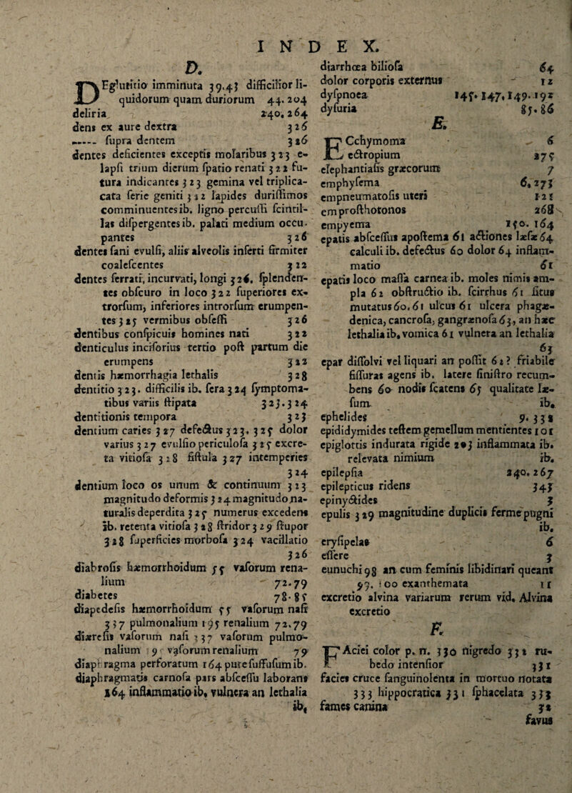 D. DEgluritio imminuta 39,43 difficilior li¬ quidorum quam duriorum 44. 204 deliria,. -£* 140.264 dens ex aure dextra 326 fupra dentem 3216 dentes deficientes exceptis molaribus 313 e- lapfi trium dierum fpatio renati 3*2 fu¬ tura indicantes 323 gemina vel triplica- cata ferie geniti 312 lapides duriffimos comminuentesib. ligno percuflfi fcintil- las difpergentcsib. palati medium occu- pantes 326 dentes fani evulfi, aliis alveolis inferti firmiter coalefcentes 312 dentes ferrati, incunrati, longi 324. Iplenden- tes obfcuro in loco 322 fuperiores ex- trorfum, inferiores introrfum erumpen¬ tes 3»5 vermibus obfeffi 326 dentibus confpicuis homines nati 322 denticulus inciforius tertio poft partum die erumpens 312 dentis haemorrhagia lethalis 328 dentitio 3 23. difficilis ib. fera3 24 lymptoma- tibus variis ftipata 323.324 dentitionis tempora 323 dentium caries 327 defe&usjij, 323 dolor varius 327 evulfiopericulofa 3 excre¬ ta viriofa 3 2 8 fiftula 3 27 intemperiei 324 dentium loco os unum <fc continuum 323 magnitudo deformis 324 magnitudona- turalis deperdita 3 2 f numerus excedent ib. retenta viriofa 328 Aridor 329 fiupor 328 fjperficies morbofa 324 vacillatio 326 diahrofis baemorrhoidum jf vaforum rena¬ lium 72.79 diabetes 78* 8 f diapedefis haemorrhoidum ? f vaforum nafi 337 pulmonalium 193 renalium 72.79 diaerefis vaforum nafi >3? vaforum pulmo¬ nalium 9 vaforum renalium 7 9 diaphragma perforatum 164putefuffufumib. diaphragmatis carnofa pars abfeeflfu laborant 164 inflammatio ibf vulnera an letbalia ibt 1 z diarrhoea biliofa dolor corporis externus dyfpnoea I4f. 147.149.19» dy furia gj.g6 E, ECchymoma ^6 e&ropium 279 cfephanciafis graecoruns 7 emphyfema 6*273 empneumatofis uteri 12 i emprofthotonos ' 268^ empyema . ifo. 164 epatis abfcefifu* apoftema 6t asiones Iaefae <5^4 calculi ib. defe&us 60 dolor 64 inflam¬ matio 61 epatis loco mafla carnea ib. moles nimis am¬ pla 62 obftru&io ib. fcirrhus 61 fitut mutatus 60.61 ulcus 61 ulcera phagas- denica, cancrofa, gangrasnofa^, an haec lethalia ib, vomica 6i vulnera an lethalia epar diflolvi vel liquari an poffit 62? friabile fiflura* agens ib. latere finiftro recum¬ bens 60 nodi* fcaten* 6) qualitate lae- funv ib». ephelides 9* 33* epididymides teftern gemellum mentientes 1 ot epiglottis indurata rigide 2*3 inflammata ib. relevata nimium ib. epilepfia 240,267 epilepticus ridens 343 epiny&ides $ epulis 3 29 magnitudine duplicis fermepngni ib. eryfipelas - 6 effere j eunuchi 93 an cum feminis libidinari queant 5*9, * co exanthemata tl excretio alvina variarum rerttm vid, Alvina excretio E F Aciei color p. rr. 330 nigredo 332 ru¬ bedo intendor 331 facies cruce fanguinolenta in mortuo notata 3 3 3 hippocratica 331 lphacclata 3J* fames canina 3* favus