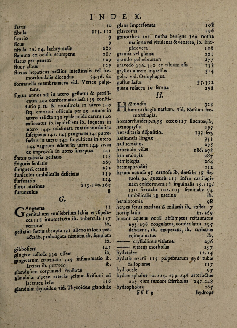 favus fibula ficatio ficut fiftula 12.’ 14« lachrymahf flamma ex oculis erumpent flatus per penem fluor albus foetus annos 28 in utero geftatui 8c petrifi- catus 140 conformatio laela 139 confti- tutio p. n. & monftrofa in utero 140 feq. emortui oflicula per 13 annos in «tero reli&a 1 31 epidermide carens 140 glans imperforata 10S glavcoma 396 gonorrhaea ior notha benigna 109 notha maligna vel virulenta & venerea, ib. firrv* 1 0$ m *77 338 3'4 398 io III. II* 9 9 a 8 o plex vera a87 gramia vel glama 109 grando palpebrarum: 129 gravedo 336. 338 cx ribium efu fluxus hepaticus redtius inteftinalis vel hae- gryllus aurem ingreflus morrhoidalis dicendus 54*56* ^4 gula. vid. Ocfophagus. fontanella membranacea vid. Vertex palpi- guftus laefus £atlJ gutta rofacea io ferena H. HJE modia 323 haemorrhagia narium, vid. Narium hae-» «tero reuwa 131 cpiu«i*iju«w morrhagia» exficcatus ib.lapidefceni ib. loquens in hoemorrhoidcsp.n,y f coeC*i27 fluentes,ib, utero «44. miafmata matris morbifica haemoptyfis i 9r fufeipiens 142. 143 praegnans 141 putre* haereditana difpohtio, 133.feq, fa<^us in utero 140 fingultiens in utero halitantia linguae 353 144 vagitum edens io utero 144 vivus hallucinatio. 298 ex improvifo in utero furreptus 141 hebetudo vifus 2 8^. 298 , r- jjg hemeralopia 287 369 hemiplegia 264 332 hermaphroditi ^ 11 1 hernia aquof* 93 carnola ib. dorialis 18 fla- tuofii 94 gutturis 21 5 infra cartilagi¬ nem enfiformem 1 8 inguinalis 19.119« 120 fcrotali* 102. 103 feminalis 94 umbilicalis ig uterina ib. herniotomia 98 Angraena 11 herpes ferus exedens 6 miliaris ib* zofler 7 CjT genitalium muliebrium labia eryfipela* horripilatio 12.269 ceai*8 intumefa&a ib. tnbcreulan7 humor aqueus oculi abfumptus reftauratus verrucae ib» 195*296 coagulatus, condenfatus 29y seftatio foetus abrupta 131 alieno in loco per- deficiens, ib. exuperans, ib. turbatus ® a&a ib.prolongata nimium ib. fimulata coinquinatus - ib, ib. —- cryftallinus vitiatus. 2 96 eibbofitas >47 vitreus morbofut >97 |ingi»x callof* ? 30 offt* . hydatides - '*-74 gingivarum cruentatio 329 inflammatio ib. hydatis ovarii nj palpebrarum %76 tubx ® ® * *L _ik. falJrtnian» II7 foetus tubaria geftatio frigoris fenfatio fungus 6. cranii funiculus umbilicalis dcficictu furfuratio furor uterinus furunculus G. »}? 124 II3.120. %69 8 laxitas ib. putredo fallopian* glandofum corpus vid> Proflatas . hydrocele 93» glandulae afpcrae arteriae primae dmfiom ad hydrocephalus » o. 21 239. 246 artefadtus ^ jacentes lxfas 116 225 eum tumore fcirrhofus 247,24J gUndul* thyroideas vid. Thyroidea; glandulae hydrophobia 26?