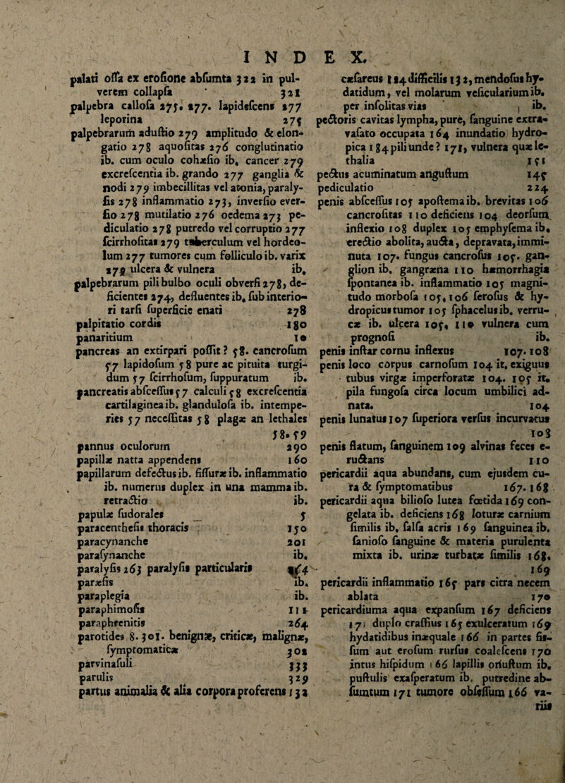 palati offa ex erofione abfumta 322 in pul¬ verem collapfa * 32I palpebra callofa 273. «77. lapidefcens 277 leporina 274 palpebrarum aduftio 279 amplitudo & elon¬ gatio 278 aquofitas 276 conglutinatio ib. cum oculo cohaefio ib, cancer 279 excrefcentia ib. grando 277 ganglia & nodi 279 imbecillitas vel atonia, paraly- £«278 inflammatio 273, inverfio ever- £0278 mutilatio 2 76 oedema 273 pe¬ diculario 278 putredo vel corruptio 277 fcirrhofitas 279 tuberculum vel hordeo¬ lum 277 tumores cum folliculo ib, varix »75 ulcera <& vulnera ib. palpebrarum pili bulbo oculi obverfi278> de¬ ficiente* 274, defluentes ib, fub interio¬ ri tarfi fuperficie enati 278 palpitatio cordis igo panaritium I e pancreas an extirpari poflit? y8. cancrofum 5-7 lapidofum 58 pure ac pituita turgi¬ dum 37 fcirrhofum, fuppuratum ib. pancreatis abfcefliis y 7 calculi y 8 excrefcentia cartilaginea ib. glandulofa ib. intempe¬ ries J7 neceflitas 58 plagas an lethales pannus oculorum 290 papillae natta appendens 160 papillarum defe&usib. fifliiraeib. inflammatio , ib. numerus duplex in una mamma ib. retra&icr ib. papulae fudorales J paracenthefls thoracis 150 paracynanche 201 parafynanche ib. paralyfis 16} paralyfis particularis 4^4 paraefis ib. paraplegia ib. paraphimofis 111 paraphrenitis 264 parotides 8- joj. benigna, criticae, malignae, fymptomaric* 302 parvinafuli j j j paruli? 3 29 partus animalia de alia corpora proferens 131 caefareus 124 difficilis 13 2, mendofui hJ* datidum, vel molarum reficulariumib, per infolitas vias | ib. pe&oris cavitas lympha, pure, fanguine extra* vafato occupata 164 inundatio hydro¬ pica 184 pili unde? 171, vulnera quaele- thalia 1 y 1 pe^us acuminatum anguflum 14? pediculario 224 penis abfceflus roy apoftemaib. brevitas iodi cancrofltas 11 o deficiens 104 deorfutn inflexio 108 duplex 105 emphyfema ib, ere&io abolita, au<5U, depravata,immi¬ nuta 107. fungus cancrofus i©y. gan¬ glion ib, gangraena 11 o haemorrhagia fpontanea ib. inflammatio 105 magni¬ tudo morbofa 105.106 ferofus & hy¬ dropicus tumor 105 fphacelusib. verru¬ cae ib. ulcera ioy« 11 e vulnera cum prognofi ib. penis inftar cornu inflexus 107*108 penis loco corpus carnofum 104 it, exiguus tubus virgae imperforatae 104. 105 it, pila fungofa circa locum umbilici ad- nata. 104 penis lunatus 107 fuperiora verfus incurvatu* iog penis flatum, fanguinem 109 alvinas feces e- ruftans 110 pericardii aqua abundans, cum ejusdem cu¬ ra & fymptomatibus 167.16 g pericardii aqua biliofo lutea foetida 169 con¬ gelata ib. deficiens 168 loturae carnium fimilis ib, falfa acris 169 fanguinea ib. faniofo fanguine & materia purulenta mixta ib. urinae turbatae fimilis 168* V .169 pericardii inflammatio i6y pars citra necem ablata 170 pericardiuma aqua expanfum 167 deficiens 17; duplo craffius 165 exulceratum 169 hydatidibus inasquale 166 in partes fis- fum aut erofum rurfus coalefcens 170 intus hifpidum 1 6 6 lapillis oriuftum ib, puftulis exafperatum ib, putredine ab- fumtum 171 tumore obfeflum i 66 va- rus \