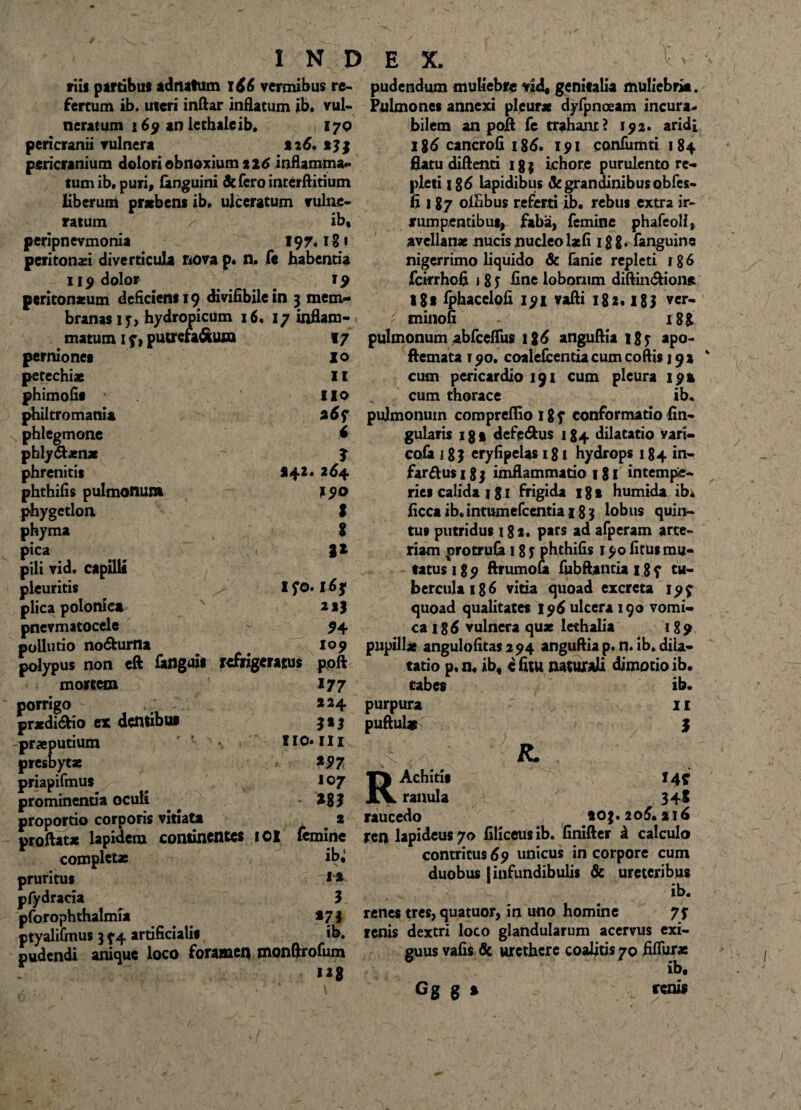 I N D riis partibus adnatum 166 vermibus re¬ fertum ib. uteri inftar inflatum ib. vul¬ neratum 169 an lerhaleib, 170 pericranii vulnera 126. pericranium dolori obnoxium 216 inflamma* tumib. puri, (anguini defero interftitium liberum praebent ib, ulceratum vulne¬ ratum /-■ ib* peripnevmonia 197.1?» peritonei diverticula nova p. n, fe habentia 119 dolor 19 peritonaeum deficient 19 divifibilein 3 mem¬ branas 1 j-, hydropicum 16, 17 inflam¬ matum 1 f) putrefa&ura 17 perniones I o petechiae 11 phimofit lio philtromania v a6f phlegmone f phly&aenae J phrenitis 142. 264 phthifis pulmonum 290 phygetlon. S phyma $ pica pili vid. capilli pleuritis >' IfO. 16 f plica polonica v 21) pnevmatocele - 94 pollutio no&urna 109 polypus non eft (atlguit refrigeratus poft mortem 177 porrigo 224 praedi&io ex dcntibui 313 praeputium Iio.ili presbytae / *97 priapifmut 107 prominentia oculi ^ - *8? proportio corporis vitiata . 2 proflatae lapidem continentes IOX femine completae ib» pruritus 1* pfydracia 3 pforophthalmia */ i ptyalifinus 3 y 4 artificialis ib. pudendi anique loco foramen monftrofum “8 E X. . W pudendum muliebre vid* genitalia muliebria. Pulmones annexi pleurae dyfpnceam incura¬ bilem an pofl fe trahant? 192. aridi i%6 cancrofi 186, 191 confiimti 184 flatu diftenti 183 ichore purulento re¬ pleti 186 lapidibus & grandinibus obfes- 6 187 oflibus referti ib. rebus extra ir¬ rumpentibus, faba, femine phafeoli, avellanae nucis nucleol*fi igg. fanguine nigerrimo liquido & fanie repleti 18 6 fcirrhofi i 8 J fine loborum diftin&ione ISt fphacelofi 191 vafli 182.18 3 ▼er- 7 minofi 188 pulmonum abfceflus 126 anguflia i g y apo- ftemata 190. coalefcentiacum coftis j 92 cum pericardio 191 cum pleura 19» cum thorace ib. pulmonum compreffio 1 gy conformatio An¬ gularis 1 g • defe&us 184 dilatatio vari- cofa 18 J eryfipelas 181 hydrops 184 in¬ farsus 1 g 3 imflammatio 1 g 1 intempe¬ ries calida 181 frigida 181 humida ibi (icca ib. intumefccntia 18 3 lobus quin¬ tus putridus 182. pars ad afperam arte¬ riam protrufa 18 j phthifis 190 litus mu¬ tatus 189 ftrumofa fubftantiaigy tu¬ bercula 186 vitia quoad excreta 19? quoad qualitates 196 ulcera 190 vomi¬ ca 186 vulnera quae lethalia 189 pupillae angulofitas294 anguflia p. n. ib. dila¬ tatio p.n. ib* efitu naturali dimotioib. tabes ib. purpura puftul* 11 $ R. RAchitis 14? ranula 348 raucedo 203. 206. 216 ren lapideus 70 (iliceus ib. Gnifter d calculo contritus 69 unicus in corpore cum duobus [infundibulis & ureteribus ib. renes tres, quatuor, in uno homine 7f renis dextri loco glandularum acervus exi¬ guus vafis & urethere coalitis 70 fiflur* ib, Gg g » renis