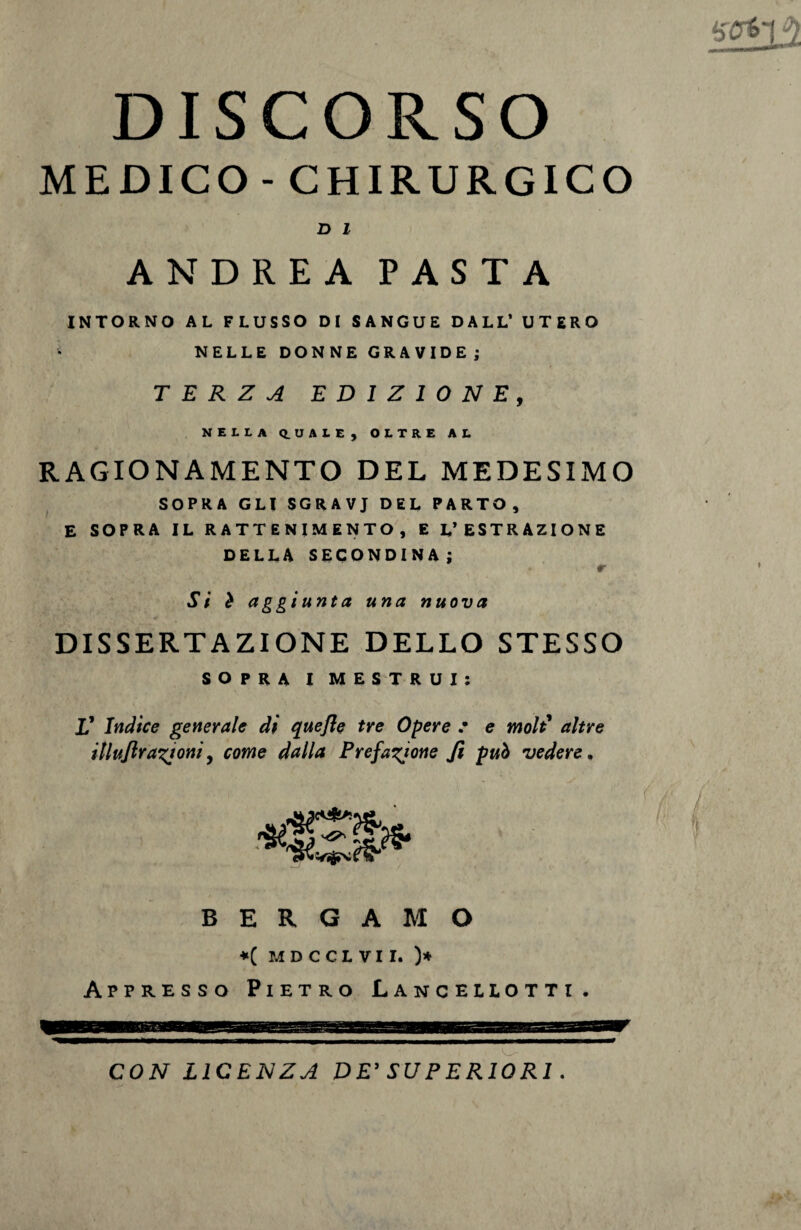 DISCORSO MEDICO - CHIRURGICO D 1 ANDREA PASTA INTORNO AL FLUSSO DI SANGUE DALL’ UTERO NELLE DONNE GRAVIDE; TERZA EDIZIONE, NELLA Q.UALE, OLTRE AL RAGIONAMENTO DEL MEDESIMO SOPRA GLI SGRAVJ DEL PARTO, E SOPRA IL R ATTENIMENTO , E L’ESTRAZIONE DELLA SECONDINA ; r Si ò aggiunta una nuova DISSERTAZIONE DELLO STESSO SOPRA I MESTRUI: V Indice generale di quejle tre Opere .• e moli altre illuftrastoni, come dalla Prefazione fi può vedere* BERGAMO *( MDCCLVII. )* Appresso Pietro Lancellotti. CON LICENZA D E’ SU P E RIO RI.