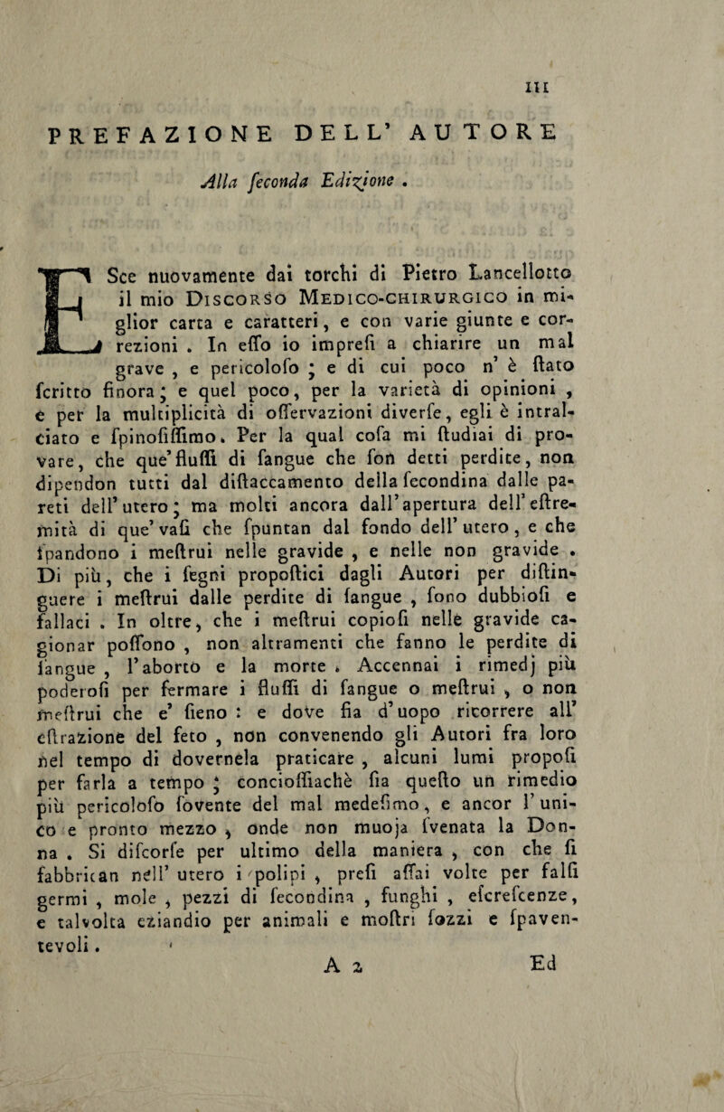 PREFAZIONE DELL’ AUTORE Alla feconda Edizione . ESce nuovamente dai torchi di Pietro Lancellotto il mio Discorso Medico-chirurgico in mi¬ glior carta e caratteri, e con varie giunte e cor- j rezioni „ In eflb io imprefi a chiarire un mal grave , e pericolofo * e di cui poco n’ è ftato fcritto finora; e quei poco, per la varietà di opinioni , e per la mukiplicità di offervazioni diverfe, egli è intral¬ ciato e fp inoli filmo* Per la qual cola mi ftudiai di pro¬ vare, che que’fìufiì di fangue che fon detti perdite, non dipendon tutti dal diftaccamento della fecondina dalle pa¬ reti dell’utero; ma moki ancora dall’apertura dell’eftre- mità di que’vali che fpuntan dai fondo dell’utero, e che tpandono i meftrui nelle gravide , e nelle non gravide . Di più, che i fegni propellici dagli Autori per diftin* guere i meflrui dalle perdite di fangue , fono dubbiofi e fallaci . In oltre, che i meftrui copiofi nelle gravide ca¬ gionar pofiono , non altramente che fanno le perdite di fangue , l’aborto e la morte * Accennai i rimedj più poderofi per fermare i flufii di fangue o meftrui , o non meftrui che e’ fieno : e dove fia d’uopo ricorrere all’ dilazione del feto , non convenendo gli Autori fra loro nel tempo di dovernela praticare , alcuni lumi propoli per farla a tempo * concioftìachè fia quello un rimedio più pericolofo fovente del mal medefimo, e ancor 1’uni¬ co e pronto mezzo * onde non muoja (venata la Don¬ na . Si difeorfe per ultimo della maniera , con che lì fabbrican nell’utero i polipi , prefi aliai volte per falli germi , mole , pezzi di fecondina , funghi , eferefeenze, e talvolta eziandio per animali e moftri fozzi e Ipaven- tevoli. ■ A z Ed