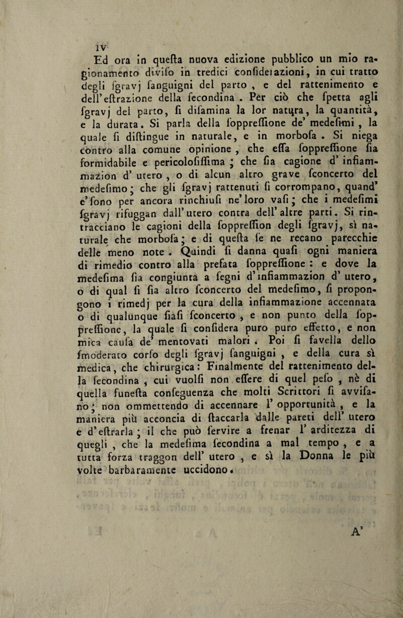 Ed ora in quella nuova edizione pubblico un mio ra¬ gionamento dìvifo in tredici confideiazioni, in cui tratto degli fgravj fanguigni dei parto , e del rattenimento e dell’effrazione della fecondina . Per ciò che fpetra agli fgravj del parto, fi difamina la lor natqra, la quantità, e la durata. Si parla della foppreffione de’ medefimi , la quale fi diftingue in naturale, e in morbofa . Si niega contro alla comune opinione , che effa foppreffione fia formidabile e pericolofiffima ; che fa cagione d’ infiam- mazion d’ utero , o di alcun altro grave fconcerto del medefimo; che gli fgravj rattenuti fi corrompano, quand* c’fono per ancora rinchiufi ne’loro vafi ; che i medefimi fgravj rifuggan dall’utero contra dell’altre parti. Si rin¬ tracciano le cagioni della foppreffion degli fgravj, si na¬ turale che morbofa; e di quella fe ne recano parecchie delle meno note . Quindi fi danna quafi ogni maniera di rimedio contro alla prefata foppreffione : e dove la medefima fia congiunta a fegni d’infiammazion d’ utero, o di qual fi fia altro fconcerto del medefimo, fi propon¬ gono i rimedj per la cura della infiammazione accennata o di qualunque fiafi fconcerto , e non punto della fop- preffionc, la quale fi confiderà puro puro effetto, e non mica caufa de’ mentovati malori < Poi fi favella dello fmoderaco corfo degli fgravj fanguigni , e della cura sì medica, che chirurgica: Finalmente del rattenimento del¬ la fecondina , cui vuoili non effere di quel pefo , nè di quella funefta confeguenza che molti Scrittori fi avvia¬ no; non omrnettendo di accennare l’opportunità, e la maniera piti acconcia di fiaccarla dalle pareti dell utero e d’eftrarla ; il che può fervire a frenar l’arditezza di quegli , che la medefima fecondina a mal tempo , e a tutta forza traggon dell’ utero , e sì la Donna le piu volte barbaramente uccidono.