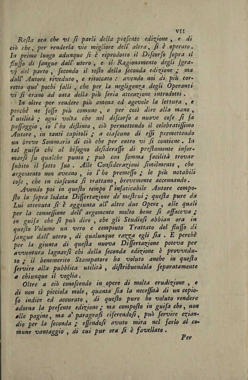 Refi a ora che vi fi parli della preferite edizione , e di ciò che, per reyiderla vie migliore dell’ altra, fi è operato » In primo luogo adunque fi è riprodotto il Difcorfo Jopra il fluffo di /angue dall utero , e il Ragionamento degli jgra- vj del parto , fecondo il teflo della feconda edigioyie ; ma dalC Autore riveduto , e ritoccato : avendo noi di piu cor¬ retto que' pochi falli , che per la negligenza degli Operanti vi fi erano ad onta della più feria attenzione introdotti . • In oltre per rendere più amena ed agevole la lettura , e perchè ne foffe più comune , e per così dire alla mano , l'utilità • ogni volta che nel difcorfo a nuove cofe fi fa paffaggio , io C ho difiinto , ciò permettendo il celebratijfimo Autore , in tanti capitoli ; a ciafcuno di ejfi premettendo un breve Sommario di ciò che per entro vi fi contiene . In tal guifa chi al bifogno defideraffe di prefiamente infor¬ marli fu qualche punto ; può con fomma facilità trovar fubito il fatto fuo . Alle Confi derazioni fimilmente , che argomento noyi aveano , io l ho premejfo le piu notabili cofe , che in ciafcuna fi trattano, brevemente accennando. Avendo poi in quefìo tempo l'infaticabile Autore compo- flo la Copra lodata Differtagione de' me finii ; quefia pure dà Lui ottenuta fi è aggiunta all’ altre due Opere , alle quali per la coymejfione dell' argomento molto bene fi affaceva ; in guifa che fi può dire , che gli Studiofi abbian ora in que fio Volume un vero e compiuto I rattato del fiuffo di Jangue dall' utero , di qualunque ragga egli fia . E perchè per la giunta di quefia nuova Di fienagione poteva per avventura lagnarfi chi della feconda edigione e provvedu¬ to * il benemerito Stampatore ha voluto anche in quefio fervire alla pubblica utilità ^ difimbuendola fepat atamente a chiunque il voglia. Oltre a ciò conofcendo in opere di molta erudizione , e di non sì ptcciola mole 5 quanta fia la neceffita di un copio- fo indice ed accurato , di quefio pure ho voluto rendere adorna la prefente edizione ; ma compoflo in guifa che, non alle pagine, ma a' paragrafi riferendofi\ può fervire ezian¬ dio per la feconda ; effendofi avuto mira nel farlo al co¬ mune vantaggio , di cui pur ora fi e favellato . Per