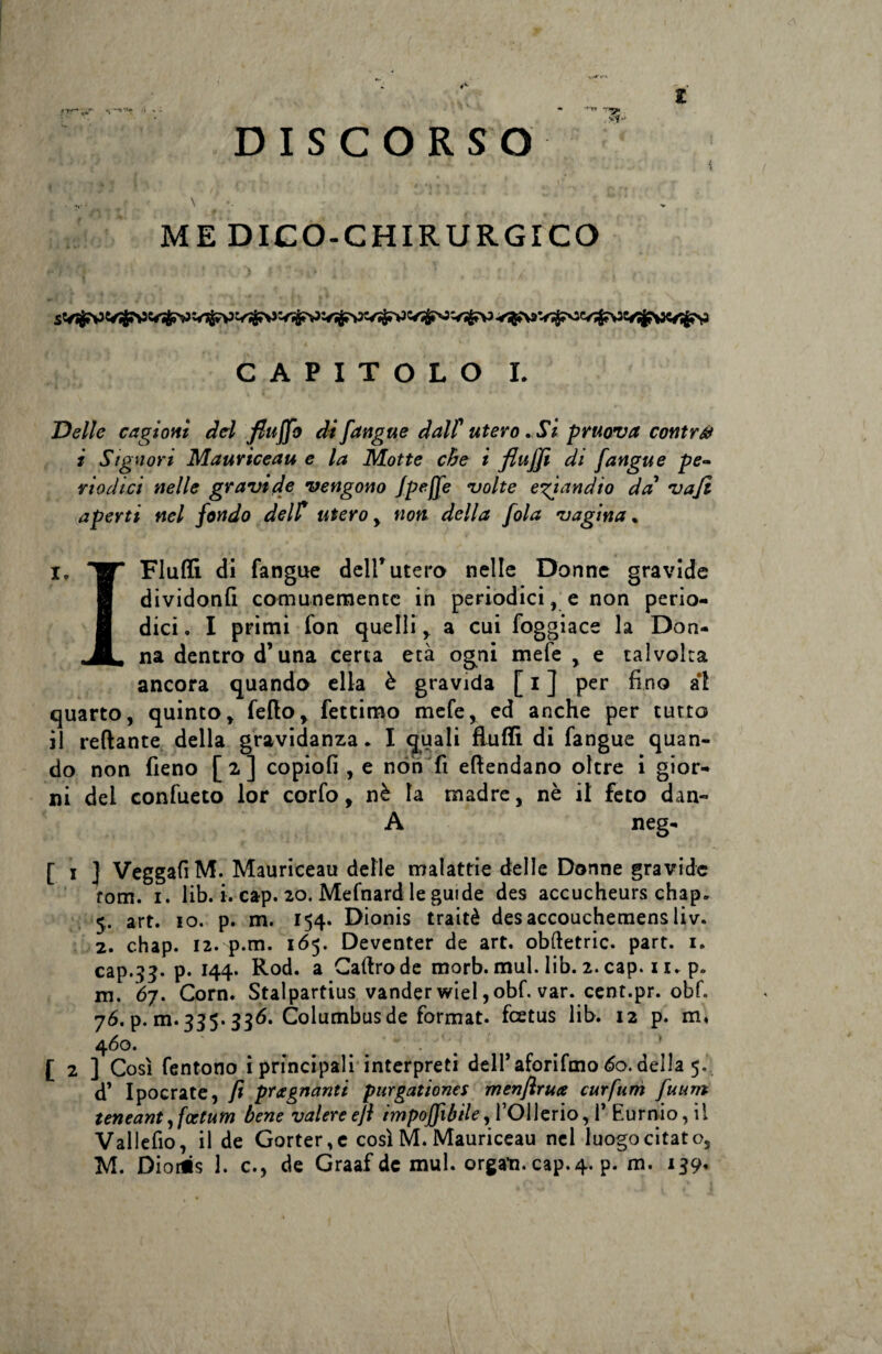 v’f •' l f*r*ur DISCORSO ME DICO-CHIRURGICO V$?V> V^c/^3 e«^9C#^V CAPITOLO I. Delle cagioni del fittjjb di fangue dall' utero. Si pruova contrai i S,g novi Mauriceau e la Motte che ì fluffi di jangue pe¬ riodici nelle gravide vengono fpefle volte eziandio da' vafi aperti nel fondo delf utero , non della fola vagina, i» W* Flutti di fangue dell*utero nelle Donne gravide gf dividontt comunemente in periodici, e non perio- 8 dici. I primi fon quelli, a cui foggiace la Don- na dentro d*una certa età ogni mefe , e talvolta ancora quando ella è gravida [i] per fino al quarto, quinto, fello, fettimo mefe, ed anche per tutto il reftante della gravidanza. I quali flutti di fangue quan¬ do non fieno [ 2 ] copiofi , e non fi ettendano oltre i gior¬ ni dei confueto lor corfo, nè la madre, nè il feto dan- A neg- [ i J VeggafiM. Mauriceau delle malattie delle Donne gravide fom. i. lib. i. cap. 20. Mefnard le guide des accucheurs chap. 5. art. io. p. m. 154. Dionis traitè desaccouchemens liv. 2. chap. 12. p.m. 165. Deventer de art. obfletric. part. 1. cap.33. p. 144. Rod. a Caftrode morb. mul. lib. 2. cap. 11. p. m. 67. Corn. Stalpartius vander wiel ,obf. var. cent.pr. obf. 76. p. m. 335.336. Columbus de format, feetus lib. 12 p. m, 460. _ • . . [ 2 ] Così fentono i principali interpreti dell’ aforifmo 60. della 5. d’ Ipocrate, fi pregnanti purgationcs menftruce curfum fuum leneant ,fcctum bene valere efi imponìbile, l’OUerio, 1’ Eurnio, il Valletto, il de Gorter,e così M. Mauriceau nel luogo citato,