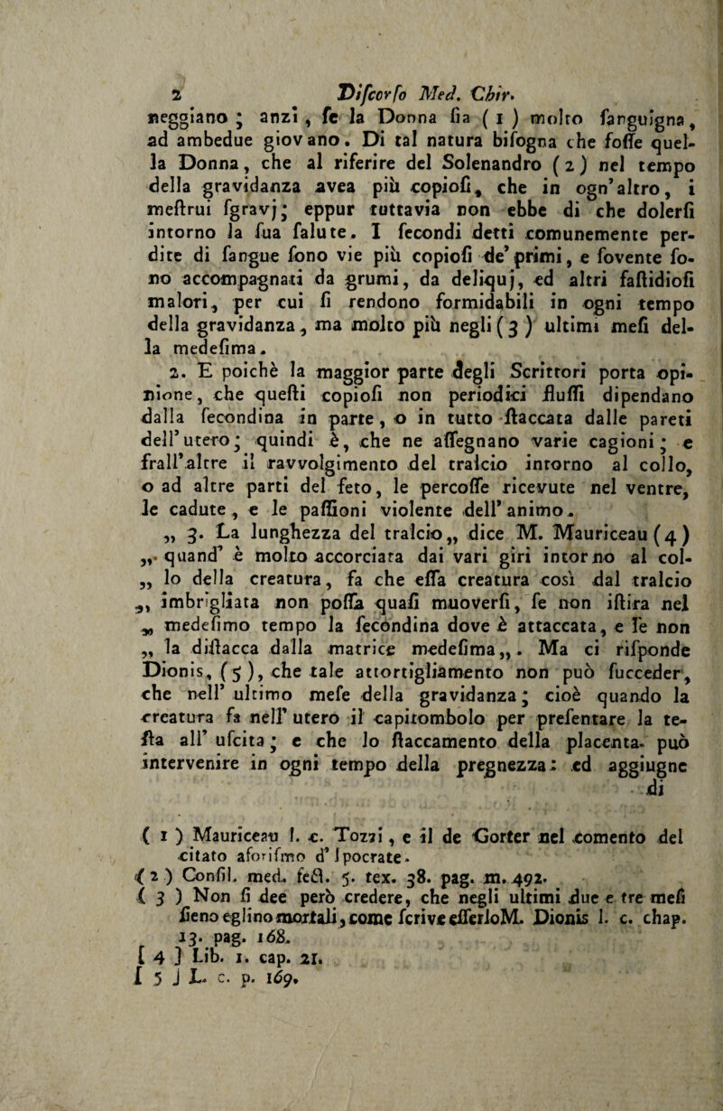2 Eifccrfo Med. Cbir. reggiano ; anzi , fe la Donna fia ( i ) molto fangulgna, ad ambedue giovano. Di tal natura bifogna che foffe quel¬ la Donna, che al riferire del Solenandro ( 2 ) nel tempo della gravidanza avea pili copiofi, che in ogn* altro, i meftrui fgravj; eppur tuttavia non ebbe di che dolerli intorno la fua falute. I fecondi detti comunemente per¬ dite di fangue fono vie piu copiofi de’ primi, e fovente fo¬ no accompagnati da grumi, da deliquj, ed altri faftidiofi malori, per cui fi rendono formidabili in ogni tempo della gravidanza, ma molto più negli (3 ) ultimi meli del¬ la medefima. 2. E poiché la maggior parte degli Scrittori porta opi¬ nione , che quelli copiofi non periodici fiufli dipendano dalla fecondina in parte, o in tutto fiaccata dalle pareti dell’utero; quindi è, che ne affegnano varie cagioni; e frali*altre il ravvolgimento del tralcio intorno al collo, o ad altre parti del feto, le percolfe ricevute nel ventre, le cadute , e le paffioni violente dell’animo, ,, 3. La lunghezza del tralcio,, dice M. Mauriceau (4) quand* e molto accorciata dai vari giri intorno al col- „ lo della creatura, fa che effa creatura così dal tralcio imbrigliata non pofiGa quali muoverli, fe non iftira nel yy medefimo tempo la fecòndina dove è attaccata, e fe non ,, la difiacca dalla matrice medefima,,. Ma ci rifponde Dionis, (5 ), che tale attortigliamento non può fucceder, che nell* ultimo mefe della gravidanza; cioè quando la creatura fa nell* utero il capitombolo per prefentare la te- fia all* ufcita ; e che lo fiaccamento della placenta, può intervenire in ogni tempo della pregnezza: ed aggiugnc di ( 1 ) Mauriceau 1. c. Tozzi, e il de Gorter nel «tomento del citato aforifmo d’Ipocrate- ( 2 ) Confi, med. feéì. 5. tex. 38. pag. m. 492. ( 3 ) Non fi dee però credere, che negli ultimi due e tre mefi fieno eglino mortali, come fcrive dferloML Dionis I. c. chap. 13. pag. 168, [ 4 ] Lib. 1. cap. 21. 1 5 J E* p* 169.