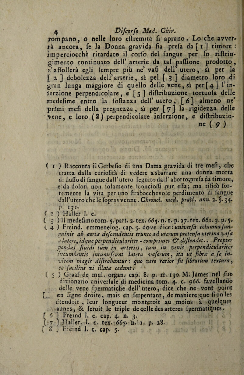 pompano, o nelle loro eftremità fi aprano. Lo che avver¬ rà ancora, fe la Donna gravida fia prefa da [ i ] timore: imperciocché ritardate il corfo del fangue per lo riftrin- gimento continuato dell’arterie da tal paffione prodotto, s’affollerà egli Tempre pili ne’ vafi dell’utero, sì per la [ 2 ] debolezza dell’arterie, sì pel [ 3 ] diametro loro di gran lunga maggiore di quello delle vene, sì perf4 ] l’in¬ serzione perpendicolare, e [5] diffnbuzione tortuofa delle medefime entro la foftanza dell’ubero, [5] almeno ne’ prfmi mefi della prcgnezza , sì per [7] la rigidezza delle ^ene, e loro (8) perpendicolare inferzione, e diftribuzio- ne ( 9 ) ( 1 ) Racconta ilGerbefio di una Dama gravida di tre mefi, che tratta dalla curiofità di vedere a sbarrare una donna morta di flulfodi fangue dall’ utero feguitodall’ aborto^prefada timore, e da dolori non (blamente fconcioffi pur efiaj ma rificò for¬ temente la vita per uno (trabocchevole perdimento di fangue via!l’utero che le foprav venne. C/?rcwo/. med, praft. ami. 2. §. 34. p. 131° ( 2 ) Hailer I. c. ( 3 ) Il medefimotom. 5. part. 2.tex. 66$. ri. 1. p. 27. tex. 661.3. p. 5. t 4 ) Freind. emmenelog. cap. 5. dove diee:univerfa columnafan- guinis ab aorta defeendentis trunco ad uterum protenfa uterina vafa a laure, idque perpendiculariter - comprimet Ù“ diflendet.. Propter pondus fluidi tum in arteriis, tum in venis perpendìculariter tncumbentis intumefeunt latera va forum, ita ut fibra a fe in- vicem magis diftrabantur : quo vero rarior flit fibrarum t extur a, co faci li us vi illata cedunt* ( 5 ) Graaf de mul. organ. cap. 8. p. m. 130. M. James nel fuo dizionario univerfale di medicina tom. 4. c. 966. favellando delle vene fpermatiche dell’utero, dice che ne vont point en ligne droite* mais en ferpentant, de maniere que fionles étendoit , leur longueur monteroit au moins à quelques aunes, &amp; feroit le triple de celle des arteres fpermatiques. [ 6 ] Freind 1. c. cap. 4. ri. 3. [ 7 ] Hailer. 1. c. tex. 665. ri. 1* p. 28. [ 8 } Freind 1. c. cap. 5. \ I