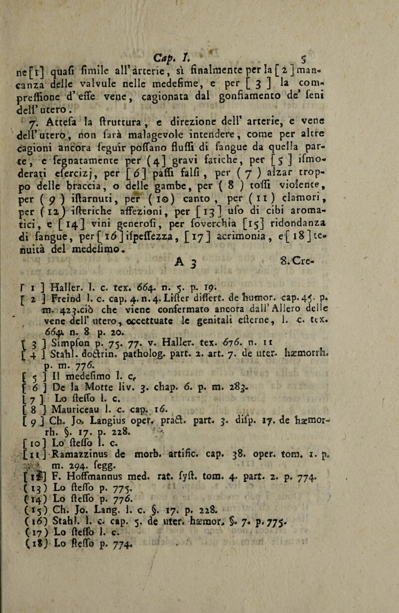 Gap* /. $ nc[i] quali limile ali’arterie, si finalmente per la[ 1 ] man* canza delle valvule nelle medefime, e per [ 3 ] la coni- preffione d’effe vene, cagionata dal gonfiamento de’ leni dell’utero. 7. Attefa la {frattura , e direzione deli’ arterie, e vene dell’utero, non farà malagevole intendere, come per altre cagioni ancora feguir poffano fluffi di fangue da quella par¬ te, e fegnatamente per (4] gravi fatiche, per [5 ] ifmo- derati efercizj, per [<5] paffi. fallì, per (7 ) alzar trop¬ po delle braccia, o delle gambe, per ( 8 ) toffi violente, per ( 5? ) iftarnuti, per (io) canto , per (11) clamori, per (12) ifteriche affezioni, per [13] ufo di cibi aroma¬ tici, e [14] vini generofi, per foverchia [15] ridondanza di fangue, per [ 16 ] ifpeffezza, [ 17 ] acrimoniae{ 18 ] te* nuità del mede limo * A 3 S.Cre- T 1 ] Mailer. 1. c. teic. 66%* n. 5. p. 19. [ 2 ] Freind 1. c. cap. 4. n. 4. Liffer differt. de fiutnor. cap. 45. p* in. 423.ciò che viene confermato ancora da li’Alierò delle vene dell* utero, eccettuate le genitali efierne, 1. c. ux. 66$k n. 8 p. 20. p 3 ] Simpfon p. 75. 77. v. Haller. tex. 676. n. 11 [ 4 ] Stalli, doòbrin. patholog. part. 2. art. 7. de Licer* hsemorrh. p. m. 776. [ 5 3 II medefimo I. c<, [ 6 ] De la Motte liv. 3. chap. 6, p. m. 283- L 7 ] Lo fieffo 1. c. [ 8 ] Mauriceau 1. e. cap. 16. [9 ] Ch- Jo* Langius opeF< pra£l. part. 3. difp. 17.de hsemor-' rh. §. 17. p. 228. 7 [io] Lo fieffo 1. c. [tt.] Ramazzinus de morb. artific. cap. 38. oper. toni. 1. p* téà. m. 294. fegg. [ li] F. Hoffmannus med. rat. fyfi. tom. 4. part. 2. p. 774. ( 13 ) Lo fieffo p. 775. (14) Lo fieffo p. 776. (15) Ch. Jo. Lang. 1. c. §. 17. p. 228. (16) Stahl. 1. c. cap. 5. de uter. hseraor, §. 7« p. 775. (17) Lo fieffo 1. c. (1$) Lo fieffo p. 774.