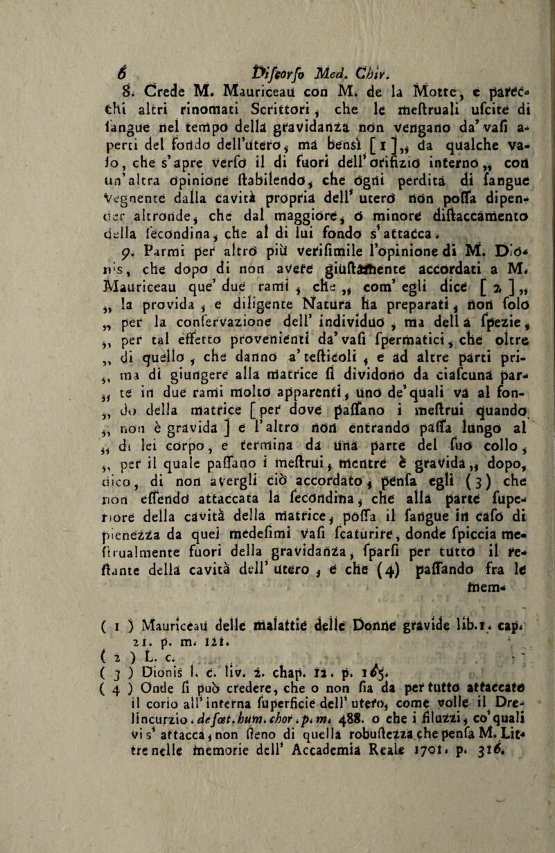 8L Crede M« Mauriceau con M* de la Motte, c pattò» tlti altri rinomati Scrittori , che le xtieftruali ufcitè di iangue nei tempo della gravidanza nòn vengano da’vali a-* perii del fondo dell’utero, mà bensì [i],, da qualche va¬ io, che s’apre verfo il di fuori dell*orifizio interno,, cori un’altra opinione ftabilertdo, che ógni perdita di {angue Vegnente dalla cavità propria dell* utero dòn poffa dipen? tier altronde, che dal maggióre, 6 minore diftaccàmento della fecdndina, che al di lui fondo s*attacca. 9. Parrni per aìtró pili Verifimile l’opinione di M. DÌO* rds, che dopo di non avere giuftartiente accordati a M< Mauriceau que’ due rami , che ,, com’ egli dice [ 2 ] „ „ la provida , e diligente Natura ha preparati , tìori folo „ per la confervazione dell’ individuo , ma dell à fpezie, ,, per tal effetto provenienti da’vali fpermatici , che oltre „ di quello , che dannò a’tefticoli , e ad altre parti pri- „ ma di giungere alla matrice fi dividono da ciàfcunà par-* „ te in due rami molto apparenti, Uno de’quali và al fon- „ do delia matrice [ per dove paflano i meftrui quando, ,, non è gravida ] e l’altro rìOri entrando pafia lungo ai „ di lei corpo, e termina da ùnà parte del fuó collo, ,, per il quale paflano i meftrui, mentre è gravida,, dopo, dico, di non avergli ciò accordato, pénfa egli (3) che non effendó attaccata la fe còri diti a, che alla parie fupe- nore della cavità della nlatrice, pòfla il fartgue irt càfo di pienézza da quei mcdefimi vafi fcaturire, donde fpiccia me» hrualmente fuori della gravidanza, fparfì per tutto il tt-» fiante della cavità dell’ Utero , e che (4) paffàndo fra le tnem- V '» ( 1 ) Mauriceau delle iiiafattié deile Dorine gràvide lib.i * cap* 21. p. m< ili. , ( 2 ) L. c. ( 3 ) Dionis ì. c. ìiv. 2. chap. 12. p. 1^5* ( 4 ) Onde fi può credere, che o non fia da per tutto attaccato il corio all’interna fuperfìcie dell’ utefo, come volle il Drej Ìincurzìo > de fai.buMichor tpi mi 488. o che i iiluzzi, co’quali vi s’ attacca, non fieno di quella robuflezzà che penfa M. Lit* tre nelle memorie dell’ Accademia Reale 1701* p. 316.