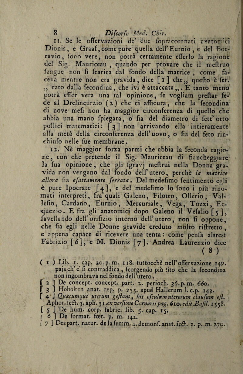xi. Se le offervazioni de’ due foprsccennati anatòmici Dionis, e Graaf, come pure quella dell’Eurnio, e del Boe- ravio, tono vere, non potrà certamente e Berlo la ragione del Sig. Mauriceau , quando per provare che il mefìruo iangue non fi fcarica dal fondo della matrice , come fa¬ ceva mentre non era gravida, dice [i] che,, quello è fer. ,, rato dalla fecondina, che ivi è attaccata,,. E tanto meno potrà effer vera una tal opinione, fe vogliam predar fe¬ de al Drelincurzio (2) che ci afiicura, che la fecondina di nove mefi non ha maggior circonferenza di quello che abbi à una mano fpiegata, o fia del diametro di fett’otto pollici matematici: [3] non arrivando ella intieramente siila metà della circonferenza dell’uovo, o ha del feto rin- chiufo nelle fue membrane. x 2. Nè maggior forza parmi che abbia la feconda ragio¬ ne, con che pretende il Sig. Mauriceau di fiancheggiare; la fua opinione, che gli fgravj mefìrui nella Donna gra¬ cida non vengano dal fondo dell’utero, perchè la matrice allora fia sfattamente ferrata. Del medefimo fentimento egli è pure Ipocrate [4], e del medefimo lo fono i più rino¬ mati interpreti, fra’quali Galeno, Filoteo, Ollerio, Vat- lefio, Cardano, Eurnio, Mercuriale, Vega, Tozzi, Ec- <quezio. E fra gli anatomici dopo Galeno il Vefalio[5], favellando dell’orifizio interno dell’utero, non fi oppone, che fia egli nelle Donne gravide creduto molto riflretto, e appena capace di ricevere una tenta: come penfa altresì Fabrizio [6], e M. Dionis [7]. Andrea Laurenzio dice ■ ( 8 ) ( i ) Lib. 1. cap. ao. p.m. 118. tuttocchè nell’offervazione 149. pajach’e fi contraddica, fcorgendo più ‘ito che la fecondina non ingombrava nel fondo del l’utero. [ 2 ] De concept. concept. part. 2. perioch. 36.p.m. 660. [ 3 ] Hoboken anat. rep. p. 255. apud Hallerum L c.p. 142. [ 4 J Qjiacumque uterum geflant, bis ofcitlnm uterorum claufum ejì. Aphor. fe&amp;. 5. apH# 51 .ex ver[ione Cornar il pag. óio.cdit. Bafil. 1558. £ 5 ] De hum. corp. fabric. lib. 5. cap. 15. ( <5 J De format, foet. p. m. 142.