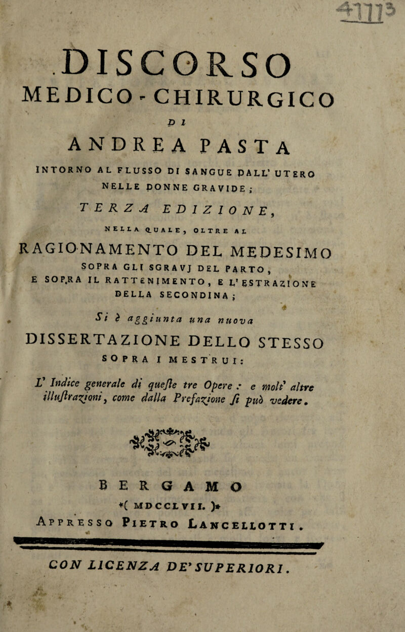 DISCORSO MEDICO - CHIRURGICO v> p l ANDREA PASTA INTORNO AL FLUSSO DI SANGUE DALL’ UTERO NELLE DONNE GRAVIDE; TERZA EDIZIONE, NELLA Q.UALE, OLTRE AL RAGIONAMENTO DEL MEDESIMO SOPRA GLI SGRAVJ DEL PARTO y E SO P.R A IL RATTENIMENTO, E L’ESTRAZIONE DELLA SECONDINA ; \ “ ♦ Si è aggiunta una nuova DISSERTAZIONE DELLO STESSO SOPRA I MESTRUI: V Indice generale di quefle tre Opere : e moli altre illuflrazioni, come dalla Prefazione fi può vedere. BERGAMO ♦( MDCCim. )* Appresso Pietro Lanceleotti. CON LICENZA DE’ SUPERIORI. &